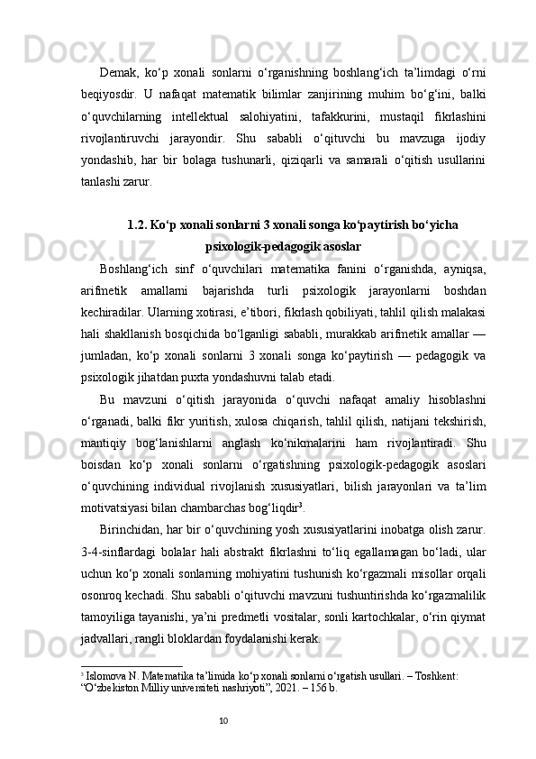 10Demak,   ko‘p   xonali   sonlarni   o‘rganishning   boshlang‘ich   ta’limdagi   o‘rni
beqiyosdir.   U   nafaqat   matematik   bilimlar   zanjirining   muhim   bo‘g‘ini,   balki
o‘quvchilarning   intellektual   salohiyatini,   tafakkurini,   mustaqil   fikrlashini
rivojlantiruvchi   jarayondir.   Shu   sababli   o‘qituvchi   bu   mavzuga   ijodiy
yondashib,   har   bir   bolaga   tushunarli,   qiziqarli   va   samarali   o‘qitish   usullarini
tanlashi zarur.
1.2. Ko‘p xonali sonlarni 3 xonali songa ko‘paytirish bo‘yicha
psixologik-pedagogik asoslar
Boshlang‘ich   sinf   o‘quvchilari   matematika   fanini   o‘rganishda,   ayniqsa,
arifmetik   amallarni   bajarishda   turli   psixologik   jarayonlarni   boshdan
kechiradilar. Ularning xotirasi, e’tibori, fikrlash qobiliyati, tahlil qilish malakasi
hali shakllanish bosqichida bo‘lganligi sababli, murakkab arifmetik amallar —
jumladan,   ko‘p   xonali   sonlarni   3   xonali   songa   ko‘paytirish   —   pedagogik   va
psixologik jihatdan puxta yondashuvni talab etadi.
Bu   mavzuni   o‘qitish   jarayonida   o‘quvchi   nafaqat   amaliy   hisoblashni
o‘rganadi, balki fikr  yuritish, xulosa chiqarish, tahlil qilish, natijani  tekshirish,
mantiqiy   bog‘lanishlarni   anglash   ko‘nikmalarini   ham   rivojlantiradi.   Shu
boisdan   ko‘p   xonali   sonlarni   o‘rgatishning   psixologik-pedagogik   asoslari
o‘quvchining   individual   rivojlanish   xususiyatlari,   bilish   jarayonlari   va   ta’lim
motivatsiyasi bilan chambarchas bog‘liqdir 3
.
Birinchidan, har bir o‘quvchining yosh xususiyatlarini inobatga olish zarur.
3-4-sinflardagi   bolalar   hali   abstrakt   fikrlashni   to‘liq   egallamagan   bo‘ladi,   ular
uchun ko‘p xonali sonlarning mohiyatini tushunish ko‘rgazmali misollar orqali
osonroq kechadi. Shu sababli o‘qituvchi mavzuni tushuntirishda ko‘rgazmalilik
tamoyiliga tayanishi, ya’ni predmetli vositalar, sonli kartochkalar, o‘rin qiymat
jadvallari, rangli bloklardan foydalanishi kerak.
3
  Islomova N.  Matematika ta’limida ko‘p xonali sonlarni o‘rgatish usullari.  – Toshkent: 
“O‘zbekiston Milliy universiteti nashriyoti”, 2021. – 156 b. 