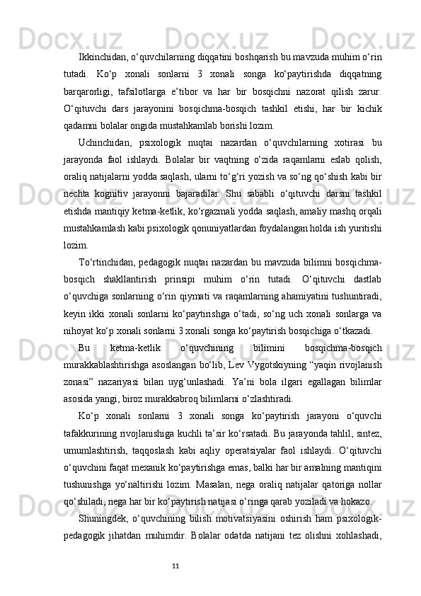 11Ikkinchidan, o‘quvchilarning diqqatini boshqarish bu mavzuda muhim o‘rin
tutadi.   Ko‘p   xonali   sonlarni   3   xonali   songa   ko‘paytirishda   diqqatning
barqarorligi,   tafsilotlarga   e’tibor   va   har   bir   bosqichni   nazorat   qilish   zarur.
O‘qituvchi   dars   jarayonini   bosqichma-bosqich   tashkil   etishi,   har   bir   kichik
qadamni bolalar ongida mustahkamlab borishi lozim.
Uchinchidan,   psixologik   nuqtai   nazardan   o‘quvchilarning   xotirasi   bu
jarayonda   faol   ishlaydi.   Bolalar   bir   vaqtning   o‘zida   raqamlarni   eslab   qolish,
oraliq natijalarni yodda saqlash, ularni to‘g‘ri yozish va so‘ng qo‘shish kabi bir
nechta   kognitiv   jarayonni   bajaradilar.   Shu   sababli   o‘qituvchi   darsni   tashkil
etishda mantiqiy ketma-ketlik, ko‘rgazmali yodda saqlash, amaliy mashq orqali
mustahkamlash kabi psixologik qonuniyatlardan foydalangan holda ish yuritishi
lozim.
To‘rtinchidan,  pedagogik nuqtai  nazardan bu mavzuda bilimni  bosqichma-
bosqich   shakllantirish   prinsipi   muhim   o‘rin   tutadi.   O‘qituvchi   dastlab
o‘quvchiga sonlarning o‘rin qiymati va raqamlarning ahamiyatini  tushuntiradi,
keyin   ikki   xonali   sonlarni   ko‘paytirishga   o‘tadi,   so‘ng   uch   xonali   sonlarga   va
nihoyat ko‘p xonali sonlarni 3 xonali songa ko‘paytirish bosqichiga o‘tkazadi.
Bu   ketma-ketlik   o‘quvchining   bilimini   bosqichma-bosqich
murakkablashtirishga  asoslangan  bo‘lib, Lev Vygotskiyning “yaqin rivojlanish
zonasi”   nazariyasi   bilan   uyg‘unlashadi.   Ya’ni   bola   ilgari   egallagan   bilimlar
asosida yangi, biroz murakkabroq bilimlarni o‘zlashtiradi.
Ko‘p   xonali   sonlarni   3   xonali   songa   ko‘paytirish   jarayoni   o‘quvchi
tafakkurining rivojlanishiga kuchli ta’sir ko‘rsatadi. Bu jarayonda tahlil, sintez,
umumlashtirish,   taqqoslash   kabi   aqliy   operatsiyalar   faol   ishlaydi.   O‘qituvchi
o‘quvchini faqat mexanik ko‘paytirishga emas, balki har bir amalning mantiqini
tushunishga   yo‘naltirishi   lozim.   Masalan,   nega   oraliq   natijalar   qatoriga   nollar
qo‘shiladi, nega har bir ko‘paytirish natijasi o‘ringa qarab yoziladi va hokazo.
Shuningdek,   o‘quvchining   bilish   motivatsiyasini   oshirish   ham   psixologik-
pedagogik   jihatdan   muhimdir.   Bolalar   odatda   natijani   tez   olishni   xohlashadi, 