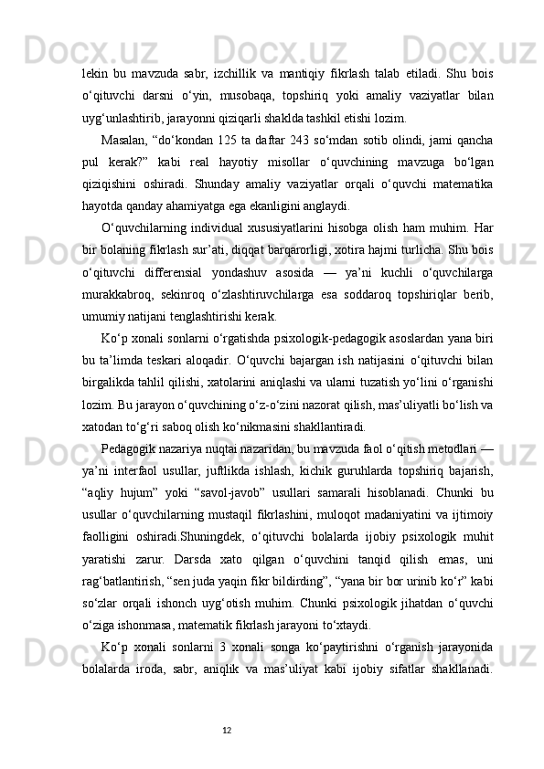 12lekin   bu   mavzuda   sabr,   izchillik   va   mantiqiy   fikrlash   talab   etiladi.   Shu   bois
o‘qituvchi   darsni   o‘yin,   musobaqa,   topshiriq   yoki   amaliy   vaziyatlar   bilan
uyg‘unlashtirib, jarayonni qiziqarli shaklda tashkil etishi lozim.
Masalan,   “do‘kondan   125   ta   daftar   243   so‘mdan   sotib   olindi,   jami   qancha
pul   kerak?”   kabi   real   hayotiy   misollar   o‘quvchining   mavzuga   bo‘lgan
qiziqishini   oshiradi.   Shunday   amaliy   vaziyatlar   orqali   o‘quvchi   matematika
hayotda qanday ahamiyatga ega ekanligini anglaydi.
O‘quvchilarning   individual   xususiyatlarini   hisobga   olish   ham   muhim.   Har
bir bolaning fikrlash sur’ati, diqqat barqarorligi, xotira hajmi turlicha. Shu bois
o‘qituvchi   differensial   yondashuv   asosida   —   ya’ni   kuchli   o‘quvchilarga
murakkabroq,   sekinroq   o‘zlashtiruvchilarga   esa   soddaroq   topshiriqlar   berib,
umumiy natijani tenglashtirishi kerak.
Ko‘p xonali sonlarni o‘rgatishda psixologik-pedagogik asoslardan yana biri
bu   ta’limda   teskari   aloqadir.   O‘quvchi   bajargan   ish   natijasini   o‘qituvchi   bilan
birgalikda tahlil qilishi, xatolarini aniqlashi va ularni tuzatish yo‘lini o‘rganishi
lozim. Bu jarayon o‘quvchining o‘z-o‘zini nazorat qilish, mas’uliyatli bo‘lish va
xatodan to‘g‘ri saboq olish ko‘nikmasini shakllantiradi.
Pedagogik nazariya nuqtai nazaridan, bu mavzuda faol o‘qitish metodlari —
ya’ni   interfaol   usullar,   juftlikda   ishlash,   kichik   guruhlarda   topshiriq   bajarish,
“aqliy   hujum”   yoki   “savol-javob”   usullari   samarali   hisoblanadi.   Chunki   bu
usullar   o‘quvchilarning   mustaqil   fikrlashini,   muloqot   madaniyatini   va   ijtimoiy
faolligini   oshiradi.Shuningdek,   o‘qituvchi   bolalarda   ijobiy   psixologik   muhit
yaratishi   zarur.   Darsda   xato   qilgan   o‘quvchini   tanqid   qilish   emas,   uni
rag‘batlantirish, “sen juda yaqin fikr bildirding”, “yana bir bor urinib ko‘r” kabi
so‘zlar   orqali   ishonch   uyg‘otish   muhim.   Chunki   psixologik   jihatdan   o‘quvchi
o‘ziga ishonmasa, matematik fikrlash jarayoni to‘xtaydi.
Ko‘p   xonali   sonlarni   3   xonali   songa   ko‘paytirishni   o‘rganish   jarayonida
bolalarda   iroda,   sabr,   aniqlik   va   mas’uliyat   kabi   ijobiy   sifatlar   shakllanadi. 