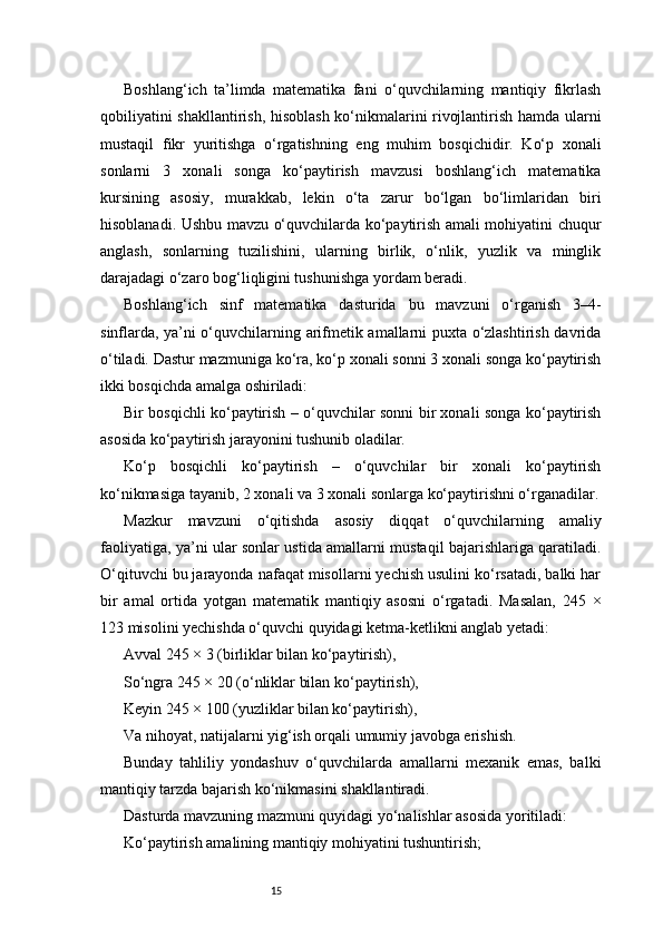 15Boshlang‘ich   ta’limda   matematika   fani   o‘quvchilarning   mantiqiy   fikrlash
qobiliyatini shakllantirish, hisoblash ko‘nikmalarini rivojlantirish hamda ularni
mustaqil   fikr   yuritishga   o‘rgatishning   eng   muhim   bosqichidir.   Ko‘p   xonali
sonlarni   3   xonali   songa   ko‘paytirish   mavzusi   boshlang‘ich   matematika
kursining   asosiy,   murakkab,   lekin   o‘ta   zarur   bo‘lgan   bo‘limlaridan   biri
hisoblanadi. Ushbu mavzu o‘quvchilarda ko‘paytirish amali mohiyatini chuqur
anglash,   sonlarning   tuzilishini,   ularning   birlik,   o‘nlik,   yuzlik   va   minglik
darajadagi o‘zaro bog‘liqligini tushunishga yordam beradi.
Boshlang‘ich   sinf   matematika   dasturida   bu   mavzuni   o‘rganish   3–4-
sinflarda, ya’ni o‘quvchilarning arifmetik amallarni puxta o‘zlashtirish davrida
o‘tiladi. Dastur mazmuniga ko‘ra, ko‘p xonali sonni 3 xonali songa ko‘paytirish
ikki bosqichda amalga oshiriladi:
Bir bosqichli ko‘paytirish – o‘quvchilar sonni bir xonali songa ko‘paytirish
asosida ko‘paytirish jarayonini tushunib oladilar.
Ko‘p   bosqichli   ko‘paytirish   –   o‘quvchilar   bir   xonali   ko‘paytirish
ko‘nikmasiga tayanib, 2 xonali va 3 xonali sonlarga ko‘paytirishni o‘rganadilar.
Mazkur   mavzuni   o‘qitishda   asosiy   diqqat   o‘quvchilarning   amaliy
faoliyatiga, ya’ni ular sonlar ustida amallarni mustaqil bajarishlariga qaratiladi.
O‘qituvchi bu jarayonda nafaqat misollarni yechish usulini ko‘rsatadi, balki har
bir   amal   ortida   yotgan   matematik   mantiqiy   asosni   o‘rgatadi.   Masalan,   245   ×
123 misolini yechishda o‘quvchi quyidagi ketma-ketlikni anglab yetadi:
Avval 245 × 3 (birliklar bilan ko‘paytirish),
So‘ngra 245 × 20 (o‘nliklar bilan ko‘paytirish),
Keyin 245 × 100 (yuzliklar bilan ko‘paytirish),
Va nihoyat, natijalarni yig‘ish orqali umumiy javobga erishish.
Bunday   tahliliy   yondashuv   o‘quvchilarda   amallarni   mexanik   emas,   balki
mantiqiy tarzda bajarish ko‘nikmasini shakllantiradi.
Dasturda mavzuning mazmuni quyidagi yo‘nalishlar asosida yoritiladi:
Ko‘paytirish amalining mantiqiy mohiyatini tushuntirish; 