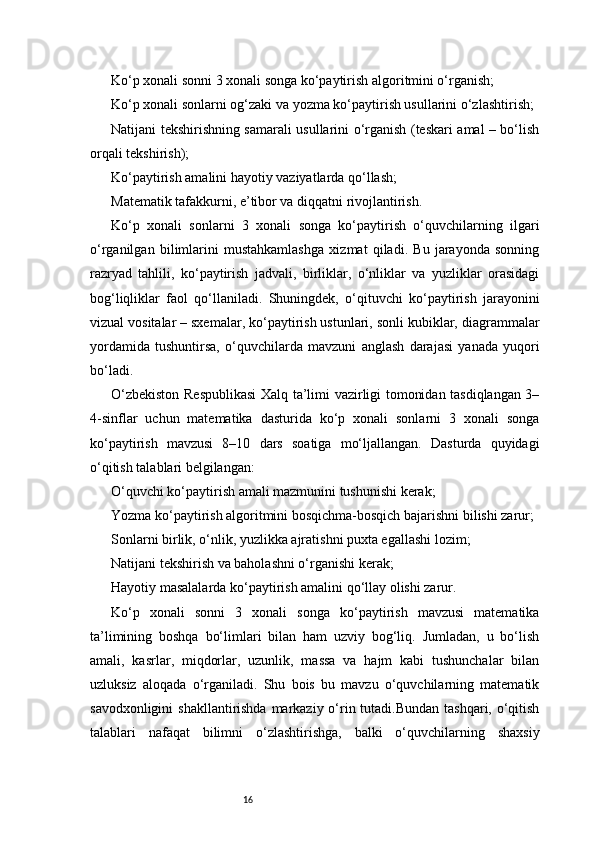 16Ko‘p xonali sonni 3 xonali songa ko‘paytirish algoritmini o‘rganish;
Ko‘p xonali sonlarni og‘zaki va yozma ko‘paytirish usullarini o‘zlashtirish;
Natijani tekshirishning samarali usullarini o‘rganish (teskari amal – bo‘lish
orqali tekshirish);
Ko‘paytirish amalini hayotiy vaziyatlarda qo‘llash;
Matematik tafakkurni, e’tibor va diqqatni rivojlantirish.
Ko‘p   xonali   sonlarni   3   xonali   songa   ko‘paytirish   o‘quvchilarning   ilgari
o‘rganilgan   bilimlarini   mustahkamlashga   xizmat   qiladi.   Bu   jarayonda   sonning
razryad   tahlili,   ko‘paytirish   jadvali,   birliklar,   o‘nliklar   va   yuzliklar   orasidagi
bog‘liqliklar   faol   qo‘llaniladi.   Shuningdek,   o‘qituvchi   ko‘paytirish   jarayonini
vizual vositalar – sxemalar, ko‘paytirish ustunlari, sonli kubiklar, diagrammalar
yordamida   tushuntirsa,   o‘quvchilarda   mavzuni   anglash   darajasi   yanada   yuqori
bo‘ladi.
O‘zbekiston Respublikasi  Xalq ta’limi vazirligi tomonidan tasdiqlangan 3–
4-sinflar   uchun   matematika   dasturida   ko‘p   xonali   sonlarni   3   xonali   songa
ko‘paytirish   mavzusi   8–10   dars   soatiga   mo‘ljallangan.   Dasturda   quyidagi
o‘qitish talablari belgilangan:
O‘quvchi ko‘paytirish amali mazmunini tushunishi kerak;
Yozma ko‘paytirish algoritmini bosqichma-bosqich bajarishni bilishi zarur;
Sonlarni birlik, o‘nlik, yuzlikka ajratishni puxta egallashi lozim;
Natijani tekshirish va baholashni o‘rganishi kerak;
Hayotiy masalalarda ko‘paytirish amalini qo‘llay olishi zarur.
Ko‘p   xonali   sonni   3   xonali   songa   ko‘paytirish   mavzusi   matematika
ta’limining   boshqa   bo‘limlari   bilan   ham   uzviy   bog‘liq.   Jumladan,   u   bo‘lish
amali,   kasrlar,   miqdorlar,   uzunlik,   massa   va   hajm   kabi   tushunchalar   bilan
uzluksiz   aloqada   o‘rganiladi.   Shu   bois   bu   mavzu   o‘quvchilarning   matematik
savodxonligini  shakllantirishda markaziy o‘rin tutadi.Bundan tashqari, o‘qitish
talablari   nafaqat   bilimni   o‘zlashtirishga,   balki   o‘quvchilarning   shaxsiy 