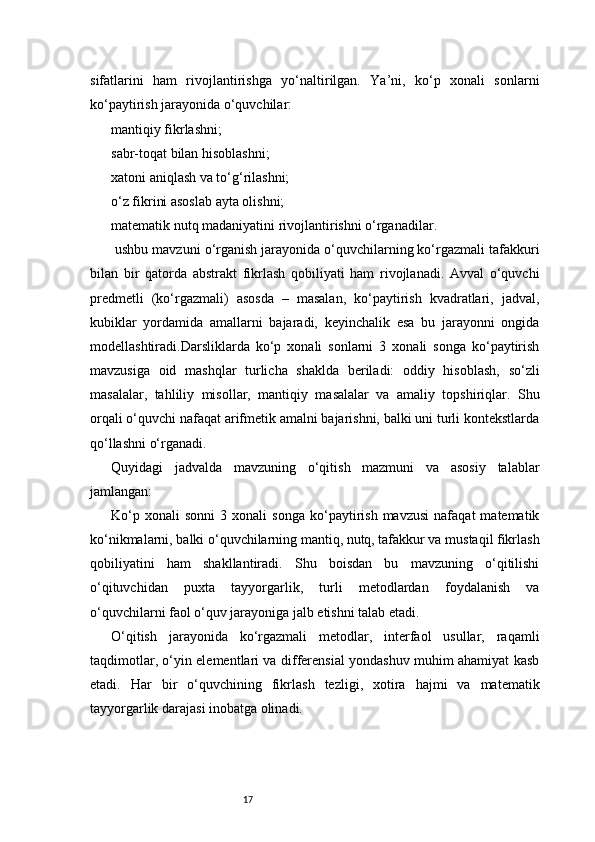 17sifatlarini   ham   rivojlantirishga   yo‘naltirilgan.   Ya’ni,   ko‘p   xonali   sonlarni
ko‘paytirish jarayonida o‘quvchilar:
mantiqiy fikrlashni;
sabr-toqat bilan hisoblashni;
xatoni aniqlash va to‘g‘rilashni;
o‘z fikrini asoslab ayta olishni;
matematik nutq madaniyatini rivojlantirishni o‘rganadilar.
 ushbu mavzuni o‘rganish jarayonida o‘quvchilarning ko‘rgazmali tafakkuri
bilan   bir   qatorda   abstrakt   fikrlash   qobiliyati   ham   rivojlanadi.   Avval   o‘quvchi
predmetli   (ko‘rgazmali)   asosda   –   masalan,   ko‘paytirish   kvadratlari,   jadval,
kubiklar   yordamida   amallarni   bajaradi,   keyinchalik   esa   bu   jarayonni   ongida
modellashtiradi.Darsliklarda   ko‘p   xonali   sonlarni   3   xonali   songa   ko‘paytirish
mavzusiga   oid   mashqlar   turlicha   shaklda   beriladi:   oddiy   hisoblash,   so‘zli
masalalar,   tahliliy   misollar,   mantiqiy   masalalar   va   amaliy   topshiriqlar.   Shu
orqali o‘quvchi nafaqat arifmetik amalni bajarishni, balki uni turli kontekstlarda
qo‘llashni o‘rganadi.
Quyidagi   jadvalda   mavzuning   o‘qitish   mazmuni   va   asosiy   talablar
jamlangan:
Ko‘p   xonali   sonni   3   xonali   songa   ko‘paytirish   mavzusi   nafaqat   matematik
ko‘nikmalarni, balki o‘quvchilarning mantiq, nutq, tafakkur va mustaqil fikrlash
qobiliyatini   ham   shakllantiradi.   Shu   boisdan   bu   mavzuning   o‘qitilishi
o‘qituvchidan   puxta   tayyorgarlik,   turli   metodlardan   foydalanish   va
o‘quvchilarni faol o‘quv jarayoniga jalb etishni talab etadi.
O‘qitish   jarayonida   ko‘rgazmali   metodlar,   interfaol   usullar,   raqamli
taqdimotlar, o‘yin elementlari va differensial yondashuv muhim ahamiyat kasb
etadi.   Har   bir   o‘quvchining   fikrlash   tezligi,   xotira   hajmi   va   matematik
tayyorgarlik darajasi inobatga olinadi. 