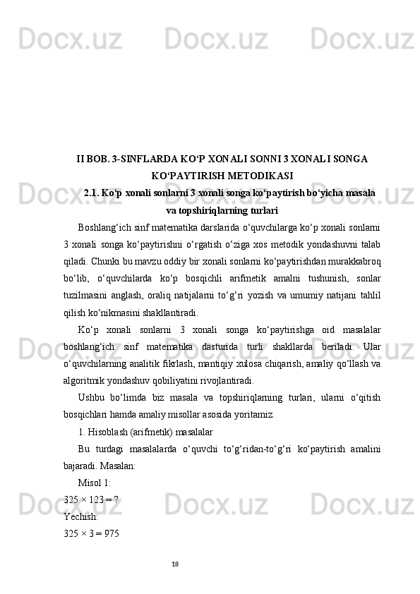 18II BOB. 3-SINFLARDA KO‘P XONALI SONNI 3 XONALI SONGA
KO‘PAYTIRISH METODIKASI
2.1. Ko‘p xonali sonlarni 3 xonali songa ko‘paytirish bo‘yicha masala
va topshiriqlarning turlari
Boshlang‘ich sinf matematika darslarida o‘quvchilarga ko‘p xonali sonlarni
3   xonali   songa   ko‘paytirishni   o‘rgatish   o‘ziga   xos   metodik   yondashuvni   talab
qiladi. Chunki bu mavzu oddiy bir xonali sonlarni ko‘paytirishdan murakkabroq
bo‘lib,   o‘quvchilarda   ko‘p   bosqichli   arifmetik   amalni   tushunish,   sonlar
tuzilmasini   anglash,   oraliq   natijalarni   to‘g‘ri   yozish   va   umumiy   natijani   tahlil
qilish ko‘nikmasini shakllantiradi.
Ko‘p   xonali   sonlarni   3   xonali   songa   ko‘paytirishga   oid   masalalar
boshlang‘ich   sinf   matematika   dasturida   turli   shakllarda   beriladi.   Ular
o‘quvchilarning analitik fikrlash, mantiqiy xulosa chiqarish, amaliy qo‘llash va
algoritmik yondashuv qobiliyatini rivojlantiradi.
Ushbu   bo‘limda   biz   masala   va   topshiriqlarning   turlari,   ularni   o‘qitish
bosqichlari hamda amaliy misollar asosida yoritamiz.
1. Hisoblash (arifmetik) masalalar
Bu   turdagi   masalalarda   o‘quvchi   to‘g‘ridan-to‘g‘ri   ko‘paytirish   amalini
bajaradi. Masalan:
Misol 1:
325 × 123 = ?
Yechish:
325 × 3 = 975 
