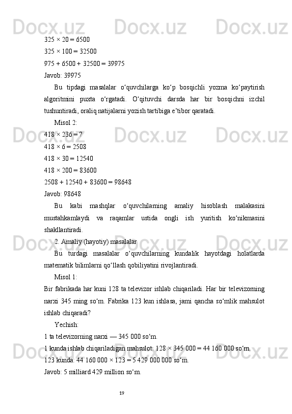 19325 × 20 = 6500
325 × 100 = 32500
975 + 6500 + 32500 = 39975
Javob: 39975
Bu   tipdagi   masalalar   o‘quvchilarga   ko‘p   bosqichli   yozma   ko‘paytirish
algoritmini   puxta   o‘rgatadi.   O‘qituvchi   darsda   har   bir   bosqichni   izchil
tushuntiradi, oraliq natijalarni yozish tartibiga e’tibor qaratadi.
Misol 2:
418 × 236 = ?
418 × 6 = 2508
418 × 30 = 12540
418 × 200 = 83600
2508 + 12540 + 83600 = 98648
Javob: 98648
Bu   kabi   mashqlar   o‘quvchilarning   amaliy   hisoblash   malakasini
mustahkamlaydi   va   raqamlar   ustida   ongli   ish   yuritish   ko‘nikmasini
shakllantiradi.
2. Amaliy (hayotiy) masalalar
Bu   turdagi   masalalar   o‘quvchilarning   kundalik   hayotdagi   holatlarda
matematik bilimlarni qo‘llash qobiliyatini rivojlantiradi.
Misol 1:
Bir fabrikada har kuni 128 ta televizor ishlab chiqariladi. Har bir televizorning
narxi   345 ming  so‘m. Fabrika 123  kun ishlasa,  jami   qancha  so‘mlik  mahsulot
ishlab chiqaradi?
Yechish:
1 ta televizorning narxi — 345 000 so‘m.
1 kunda ishlab chiqariladigan mahsulot: 128 × 345 000 = 44 160 000 so‘m.
123 kunda: 44 160 000 × 123 = 5 429 000 000 so‘m.
Javob: 5 milliard 429 million so‘m. 