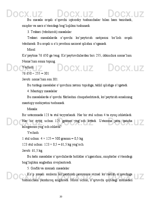 20Bu   masala   orqali   o‘quvchi   iqtisodiy   tushunchalar   bilan   ham   tanishadi,
miqdor va narx o‘rtasidagi bog‘liqlikni tushunadi.
3. Teskari (tekshirish) masalalar
Teskari   masalalarda   o‘quvchi   ko‘paytirish   natijasini   bo‘lish   orqali
tekshiradi. Bu orqali u o‘z javobini nazorat qilishni o‘rganadi.
Misol:
Ko‘paytma 76 650 ga teng. Ko‘paytuvchilardan biri 255, ikkinchisi noma’lum.
Noma’lum sonni toping.
Yechish:
76 650 ÷ 255 = 301
Javob: noma’lum son 301.
Bu turdagi masalalar o‘quvchini xatoni topishga, tahlil qilishga o‘rgatadi.
4. Mantiqiy masalalar
Bu masalalarda o‘quvchi fikrlashni chuqurlashtiradi, ko‘paytirish amalining
mantiqiy mohiyatini tushunadi.
Masala:
Bir ustaxonada 123 ta stul tayyorlandi. Har bir stul uchun 4 ta oyoq ishlatiladi.
Har   bir   oyoq   uchun   125   gramm   yog‘och   ketadi.   Ustaxona   jami   qancha
kilogramm yog‘och ishlatdi?
Yechish:
1 stul uchun: 4 × 125 = 500 gramm = 0,5 kg
123 stul uchun: 123 × 0,5 = 61,5 kg yog‘och.
Javob: 61,5 kg.
Bu kabi masalalar o‘quvchilarda birliklar o‘zgarishini, miqdorlar o‘rtasidagi
bog‘liqlikni anglashni rivojlantiradi.
5. Grafik va sxemali masalalar
Ko‘p   xonali   sonlarni   ko‘paytirish   jarayonini   vizual   ko‘rsatish   o‘quvchiga
tushunchani   yaxshiroq  singdiradi. Misol  uchun,  o‘qituvchi  quyidagi   sxemadan 