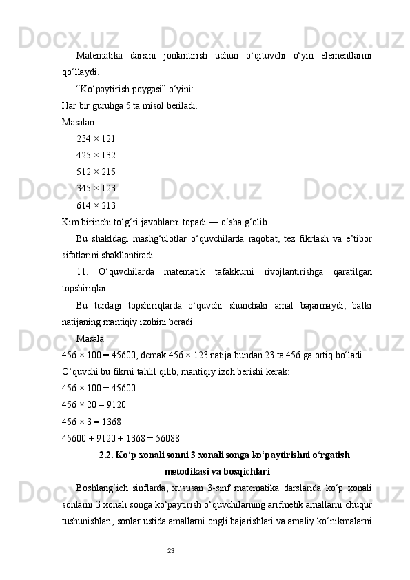23Matematika   darsini   jonlantirish   uchun   o‘qituvchi   o‘yin   elementlarini
qo‘llaydi.
“Ko‘paytirish poygasi” o‘yini:
Har bir guruhga 5 ta misol beriladi.
Masalan:
234 × 121
425 × 132
512 × 215
345 × 123
614 × 213
Kim birinchi to‘g‘ri javoblarni topadi — o‘sha g‘olib.
Bu   shakldagi   mashg‘ulotlar   o‘quvchilarda   raqobat,   tez   fikrlash   va   e’tibor
sifatlarini shakllantiradi.
11.   O‘quvchilarda   matematik   tafakkurni   rivojlantirishga   qaratilgan
topshiriqlar
Bu   turdagi   topshiriqlarda   o‘quvchi   shunchaki   amal   bajarmaydi,   balki
natijaning mantiqiy izohini beradi.
Masala:
456 × 100 = 45600, demak 456 × 123 natija bundan 23 ta 456 ga ortiq bo‘ladi.
O‘quvchi bu fikrni tahlil qilib, mantiqiy izoh berishi kerak:
456 × 100 = 45600
456 × 20 = 9120
456 × 3 = 1368
45600 + 9120 + 1368 = 56088
2.2. Ko‘p xonali sonni 3 xonali songa ko‘paytirishni o‘rgatish
metodikasi va bosqichlari
Boshlang‘ich   sinflarda,   xususan   3-sinf   matematika   darslarida   ko‘p   xonali
sonlarni 3 xonali songa ko‘paytirish o‘quvchilarning arifmetik amallarni chuqur
tushunishlari, sonlar ustida amallarni ongli bajarishlari va amaliy ko‘nikmalarni 