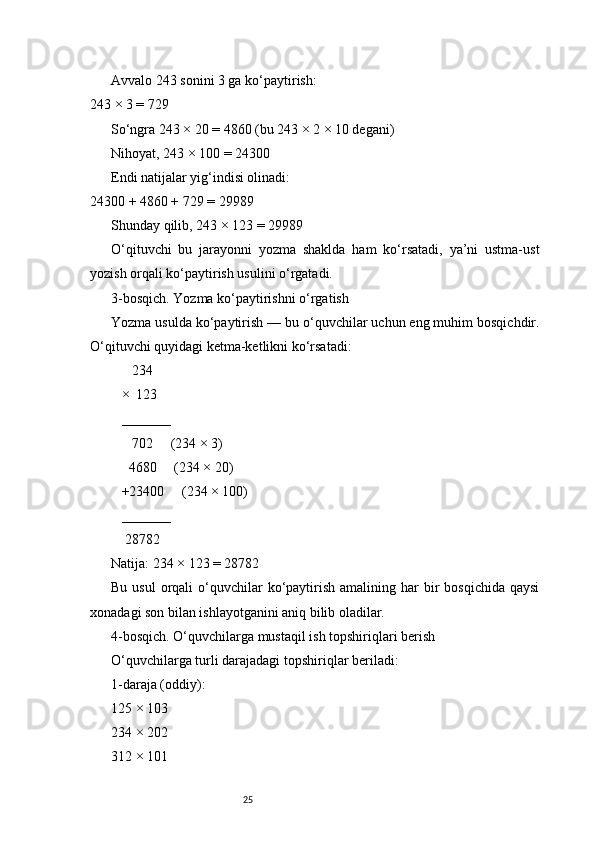 25Avvalo 243 sonini 3 ga ko‘paytirish:
243 × 3 = 729
So‘ngra 243 × 20 = 4860 (bu 243 × 2 × 10 degani)
Nihoyat, 243 × 100 = 24300
Endi natijalar yig‘indisi olinadi:
24300 + 4860 + 729 = 29989
Shunday qilib, 243 × 123 = 29989
O‘qituvchi   bu   jarayonni   yozma   shaklda   ham   ko‘rsatadi,   ya’ni   ustma-ust
yozish orqali ko‘paytirish usulini o‘rgatadi.
3-bosqich. Yozma ko‘paytirishni o‘rgatish
Yozma usulda ko‘paytirish — bu o‘quvchilar uchun eng muhim bosqichdir.
O‘qituvchi quyidagi ketma-ketlikni ko‘rsatadi:
      234
   ×  123
   _______
      702     (234 × 3)
     4680     (234 × 20)
   +23400     (234 × 100)
   _______
    28782
Natija: 234 × 123 = 28782
Bu  usul   orqali   o‘quvchilar   ko‘paytirish  amalining har  bir  bosqichida   qaysi
xonadagi son bilan ishlayotganini aniq bilib oladilar.
4-bosqich. O‘quvchilarga mustaqil ish topshiriqlari berish
O‘quvchilarga turli darajadagi topshiriqlar beriladi:
1-daraja (oddiy):
125 × 103
234 × 202
312 × 101 