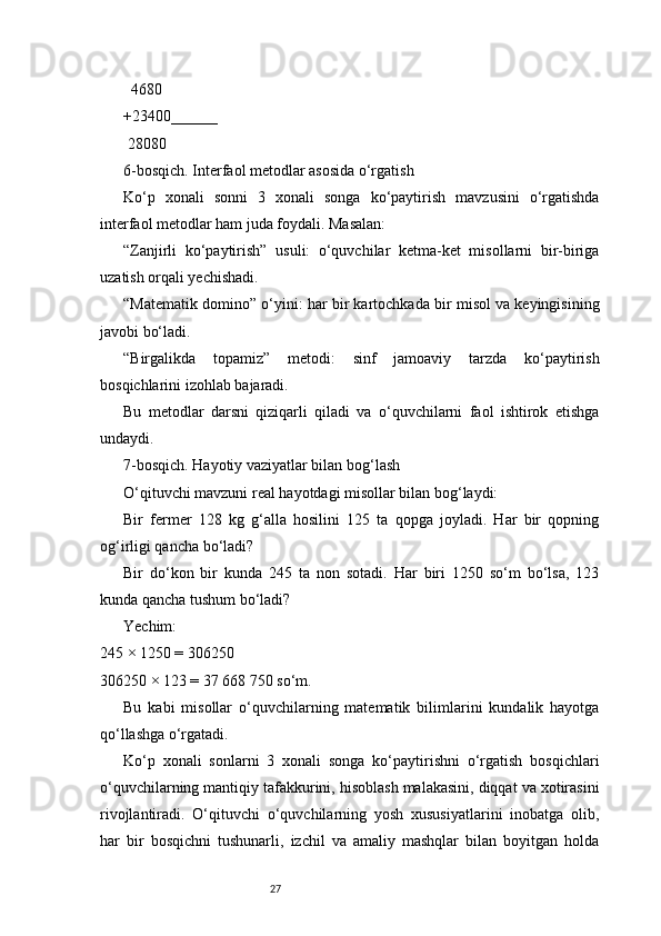 27  4680
+23400______
 28080
6-bosqich. Interfaol metodlar asosida o‘rgatish
Ko‘p   xonali   sonni   3   xonali   songa   ko‘paytirish   mavzusini   o‘rgatishda
interfaol metodlar ham juda foydali. Masalan:
“Zanjirli   ko‘paytirish”   usuli:   o‘quvchilar   ketma-ket   misollarni   bir-biriga
uzatish orqali yechishadi.
“Matematik domino” o‘yini: har bir kartochkada bir misol va keyingisining
javobi bo‘ladi.
“Birgalikda   topamiz”   metodi:   sinf   jamoaviy   tarzda   ko‘paytirish
bosqichlarini izohlab bajaradi.
Bu   metodlar   darsni   qiziqarli   qiladi   va   o‘quvchilarni   faol   ishtirok   etishga
undaydi.
7-bosqich. Hayotiy vaziyatlar bilan bog‘lash
O‘qituvchi mavzuni real hayotdagi misollar bilan bog‘laydi:
Bir   fermer   128   kg   g‘alla   hosilini   125   ta   qopga   joyladi.   Har   bir   qopning
og‘irligi qancha bo‘ladi?
Bir   do‘kon   bir   kunda   245   ta   non   sotadi.   Har   biri   1250   so‘m   bo‘lsa,   123
kunda qancha tushum bo‘ladi?
Yechim:
245 × 1250 = 306250
306250 × 123 = 37 668 750 so‘m.
Bu   kabi   misollar   o‘quvchilarning   matematik   bilimlarini   kundalik   hayotga
qo‘llashga o‘rgatadi.
Ko‘p   xonali   sonlarni   3   xonali   songa   ko‘paytirishni   o‘rgatish   bosqichlari
o‘quvchilarning mantiqiy tafakkurini, hisoblash malakasini, diqqat va xotirasini
rivojlantiradi.   O‘qituvchi   o‘quvchilarning   yosh   xususiyatlarini   inobatga   olib,
har   bir   bosqichni   tushunarli,   izchil   va   amaliy   mashqlar   bilan   boyitgan   holda 