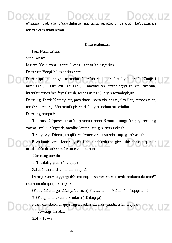 28o‘tkazsa,   natijada   o‘quvchilarda   arifmetik   amallarni   bajarish   ko‘nikmalari
mustahkam shakllanadi.
 Dars ishlanma??????
Fan: Matematika
Sinf: 3-sinf
Mavzu: Ko‘p xonali sonni 3 xonali songa ko‘paytirish
Dars turi: Yangi bilim berish darsi
Darsda   qo‘llaniladigan   metodlar:   Interfaol   metodlar   (“Aqliy   hujum”,   “Zanjirli
hisoblash”,   “Juftlikda   ishlash”),   innovatsion   texnologiyalar   (multimedia,
interaktiv taxtadan foydalanish, test dasturlari), o‘yin texnologiyasi.
Darsning jihozi: Kompyuter, proyektor, interaktiv doska, slaydlar, kartochkalar,
rangli raqamlar, “Matematik piramida” o‘yini uchun materiallar.
Darsning maqsadi:
Ta’limiy: O‘quvchilarga ko‘p xonali sonni 3 xonali songa ko‘paytirishning
yozma usulini o‘rgatish, amallar ketma-ketligini tushuntirish.
Tarbiyaviy: Diqqat, aniqlik, mehnatsevarlik va sabr-toqatga o‘rgatish.
Rivojlantiruvchi: Mantiqiy fikrlash, hisoblash tezligini oshirish va raqamlar
ustida ishlash ko‘nikmalarini rivojlantirish.
 Darsning borishi
1. Tashkiliy qism (5 daqiqa)
Salomlashish, davomatni aniqlash.
Darsga   ruhiy   tayyorgarlik   mashqi:   “Bugun   men   ajoyib   matematikaman!”
shiori ostida qisqa energizer.
O‘quvchilarni guruhlarga bo‘lish (“Yulduzlar”, “Aqllilar”, “Topqirlar”).
2. O‘tilgan mavzuni takrorlash (10 daqiqa)
Interaktiv doskada quyidagi misollar chiqadi (multimedia orqali):
 Avvalgi darsdan:	
??????
234 × 12 = ? 