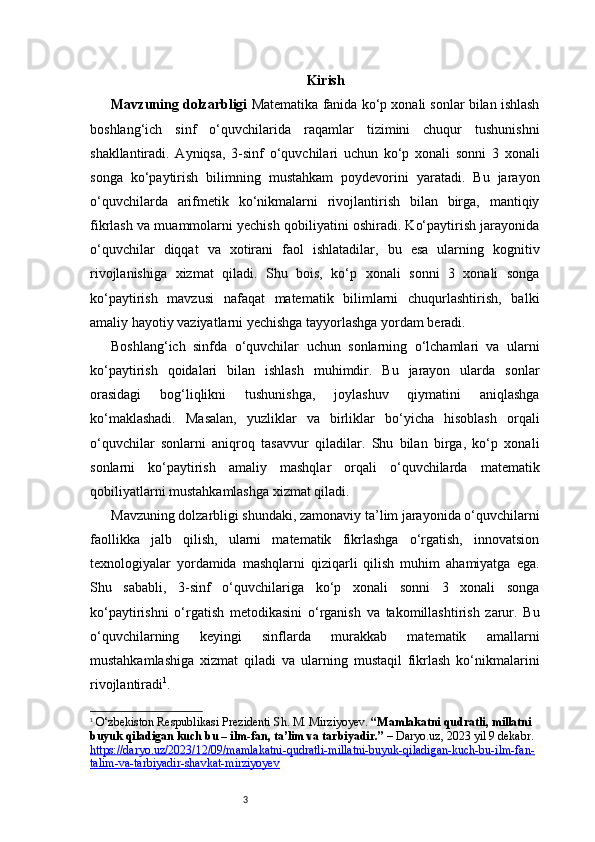 3 Kirish
Mavzuning dolzarbligi  Matematika fanida ko‘p xonali sonlar bilan ishlash
boshlang‘ich   sinf   o‘quvchilarida   raqamlar   tizimini   chuqur   tushunishni
shakllantiradi.   Ayniqsa,   3-sinf   o‘quvchilari   uchun   ko‘p   xonali   sonni   3   xonali
songa   ko‘paytirish   bilimning   mustahkam   poydevorini   yaratadi.   Bu   jarayon
o‘quvchilarda   arifmetik   ko‘nikmalarni   rivojlantirish   bilan   birga,   mantiqiy
fikrlash va muammolarni yechish qobiliyatini oshiradi. Ko‘paytirish jarayonida
o‘quvchilar   diqqat   va   xotirani   faol   ishlatadilar,   bu   esa   ularning   kognitiv
rivojlanishiga   xizmat   qiladi.   Shu   bois,   ko‘p   xonali   sonni   3   xonali   songa
ko‘paytirish   mavzusi   nafaqat   matematik   bilimlarni   chuqurlashtirish,   balki
amaliy hayotiy vaziyatlarni yechishga tayyorlashga yordam beradi.
Boshlang‘ich   sinfda   o‘quvchilar   uchun   sonlarning   o‘lchamlari   va   ularni
ko‘paytirish   qoidalari   bilan   ishlash   muhimdir.   Bu   jarayon   ularda   sonlar
orasidagi   bog‘liqlikni   tushunishga,   joylashuv   qiymatini   aniqlashga
ko‘maklashadi.   Masalan,   yuzliklar   va   birliklar   bo‘yicha   hisoblash   orqali
o‘quvchilar   sonlarni   aniqroq   tasavvur   qiladilar.   Shu   bilan   birga,   ko‘p   xonali
sonlarni   ko‘paytirish   amaliy   mashqlar   orqali   o‘quvchilarda   matematik
qobiliyatlarni mustahkamlashga xizmat qiladi.
Mavzuning dolzarbligi shundaki, zamonaviy ta’lim jarayonida o‘quvchilarni
faollikka   jalb   qilish,   ularni   matematik   fikrlashga   o‘rgatish,   innovatsion
texnologiyalar   yordamida   mashqlarni   qiziqarli   qilish   muhim   ahamiyatga   ega.
Shu   sababli,   3-sinf   o‘quvchilariga   ko‘p   xonali   sonni   3   xonali   songa
ko‘paytirishni   o‘rgatish   metodikasini   o‘rganish   va   takomillashtirish   zarur.   Bu
o‘quvchilarning   keyingi   sinflarda   murakkab   matematik   amallarni
mustahkamlashiga   xizmat   qiladi   va   ularning   mustaqil   fikrlash   ko‘nikmalarini
rivojlantiradi 1
. 
1
  O‘zbekiston Respublikasi Prezidenti Sh. M. Mirziyoyev.  “Mamlakatni qudratli, millatni 
buyuk qiladigan kuch bu – ilm-fan, ta’lim va tarbiyadir.”  –  Daryo.uz , 2023 yil 9 dekabr. 
https://daryo.uz/2023/12/09/mamlakatni-qudratli-millatni-buyuk-qiladigan-kuch-bu-ilm-fan-
talim-va-tarbiyadir-shavkat-mirziyoyev 