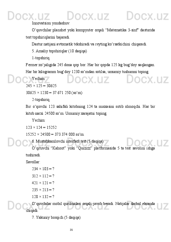 31Innovatsion yondashuv:
O‘quvchilar planshet yoki kompyuter orqali “Matematika 3-sinf” dasturida
test topshiriqlarini bajaradi.
Dastur natijani avtomatik tekshiradi va reyting ko‘rsatkichini chiqaradi.
5. Amaliy topshiriqlar (10 daqiqa)
1-topshiriq.
Fermer xo‘jaligida 245 dona qop bor. Har bir qopda 125 kg bug‘doy saqlangan.
Har bir kilogramm bug‘doy 1230 so‘mdan sotilsa, umumiy tushumni toping.
Yechim:
245 × 125 = 30625
30625 × 1230 = 37 671 250 (so‘m)
2-topshiriq.
Bir   o‘quvchi   123   sahifali   kitobning   124   ta   nusxasini   sotib   olmoqchi.   Har   bir
kitob narxi 24500 so‘m. Umumiy xarajatni toping.
Yechim:
123 × 124 = 15252
15252 × 24500 = 373 374 000 so‘m.
6. Mustahkamlovchi interfaol test (5 daqiqa)
O‘qituvchi   “Kahoot”   yoki   “Quizizz”   platformasida   5   ta   test   savolini   ishga
tushiradi.
Savollar:
 234 × 103 = ?1️⃣
 312 × 112 = ?
2️⃣
 421 × 121 = ?
3️⃣
 235 × 213 = ?
4️⃣
 128 × 132 = ?
5️⃣
O‘quvchilar mobil qurilmalari orqali javob beradi. Natijalar darhol ekranda
chiqadi.
7. Yakuniy bosqich (5 daqiqa) 