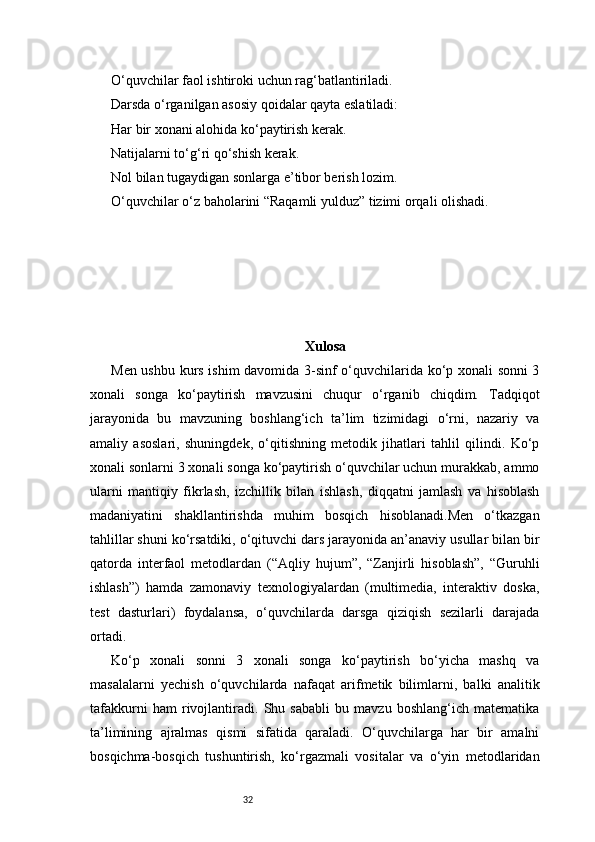 32O‘quvchilar faol ishtiroki uchun rag‘batlantiriladi.
Darsda o‘rganilgan asosiy qoidalar qayta eslatiladi:
Har bir xonani alohida ko‘paytirish kerak.
Natijalarni to‘g‘ri qo‘shish kerak.
Nol bilan tugaydigan sonlarga e’tibor berish lozim.
O‘quvchilar o‘z baholarini “Raqamli yulduz” tizimi orqali olishadi.
Xulosa
Men ushbu kurs ishim davomida 3-sinf o‘quvchilarida ko‘p xonali sonni 3
xonali   songa   ko‘paytirish   mavzusini   chuqur   o‘rganib   chiqdim.   Tadqiqot
jarayonida   bu   mavzuning   boshlang‘ich   ta’lim   tizimidagi   o‘rni,   nazariy   va
amaliy   asoslari,   shuningdek,   o‘qitishning   metodik   jihatlari   tahlil   qilindi.   Ko‘p
xonali sonlarni 3 xonali songa ko‘paytirish o‘quvchilar uchun murakkab, ammo
ularni   mantiqiy   fikrlash,   izchillik   bilan   ishlash,   diqqatni   jamlash   va   hisoblash
madaniyatini   shakllantirishda   muhim   bosqich   hisoblanadi.Men   o‘tkazgan
tahlillar shuni ko‘rsatdiki, o‘qituvchi dars jarayonida an’anaviy usullar bilan bir
qatorda   interfaol   metodlardan   (“Aqliy   hujum”,   “Zanjirli   hisoblash”,   “Guruhli
ishlash”)   hamda   zamonaviy   texnologiyalardan   (multimedia,   interaktiv   doska,
test   dasturlari)   foydalansa,   o‘quvchilarda   darsga   qiziqish   sezilarli   darajada
ortadi.
Ko‘p   xonali   sonni   3   xonali   songa   ko‘paytirish   bo‘yicha   mashq   va
masalalarni   yechish   o‘quvchilarda   nafaqat   arifmetik   bilimlarni,   balki   analitik
tafakkurni   ham   rivojlantiradi.   Shu   sababli   bu   mavzu   boshlang‘ich   matematika
ta’limining   ajralmas   qismi   sifatida   qaraladi.   O‘quvchilarga   har   bir   amalni
bosqichma-bosqich   tushuntirish,   ko‘rgazmali   vositalar   va   o‘yin   metodlaridan 