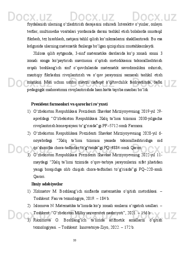 33foydalanish ularning o‘zlashtirish darajasini oshiradi Interaktiv o‘yinlar, onlayn
testlar, multimedia vositalari yordamida darsni  tashkil  etish bolalarda mustaqil
fikrlash, tez hisoblash, natijani tahlil qilish ko‘nikmalarini shakllantiradi. Bu esa
kelgusida ularning matematik fanlarga bo‘lgan qiziqishini mustahkamlaydi.
Xulosa   qilib   aytganda,   3-sinf   matematika   darslarida   ko‘p   xonali   sonni   3
xonali   songa   ko‘paytirish   mavzusini   o‘qitish   metodikasini   takomillashtirish
orqali   boshlang‘ich   sinf   o‘quvchilarida   matematik   savodxonlikni   oshirish,
mantiqiy   fikrlashni   rivojlantirish   va   o‘quv   jarayonini   samarali   tashkil   etish
mumkin.   Men   uchun   ushbu   mavzu   nafaqat   o‘qituvchilik   faoliyatimda,   balki
pedagogik mahoratimni rivojlantirishda ham katta tajriba manbai bo‘ldi.
Prezident farmonlari va qarorlari ro‘yxati
1) O‘zbekiston   Respublikasi   Prezidenti   Shavkat  Mirziyoyevning  2019-yil   29-
apreldagi   “O‘zbekiston   Respublikasi   Xalq   ta’limi   tizimini   2030-yilgacha
rivojlantirish konsepsiyasi to‘g‘risida”gi PF–5712-sonli Farmoni.
2) O‘zbekiston   Respublikasi   Prezidenti   Shavkat   Mirziyoyevning   2020-yil   6-
noyabrdagi   “Xalq   ta’limi   tizimini   yanada   takomillashtirishga   oid
qo‘shimcha chora-tadbirlar to‘g‘risida”gi PQ–4884-sonli Qarori.
3) O‘zbekiston   Respublikasi   Prezidenti   Shavkat  Mirziyoyevning  2022-yil   11-
maydagi   “Xalq   ta’limi   tizimida   o‘quv-tarbiya   jarayonlarini   sifat   jihatidan
yangi   bosqichga   olib   chiqish   chora-tadbirlari   to‘g‘risida”gi   PQ–220-sonli
Qarori.
Ilmiy adabiyotlar 
1) Xolmatov   M.   Boshlang‘ich   sinflarda   matematika   o‘qitish   metodikasi.   –
Toshkent: Fan va texnologiya, 2019. – 184 b.
2) Islomova N. Matematika ta’limida ko‘p xonali sonlarni o‘rgatish usullari. –
Toshkent: “O‘zbekiston Milliy universiteti nashriyoti”, 2021. – 156 b.
3) Raximova   O.   Boshlang‘ich   ta’limda   arifmetik   amallarni   o‘qitish
texnologiyasi. – Toshkent: Innovatsiya-Ziyo, 2022. – 172 b. 