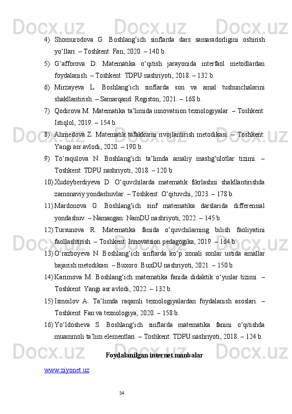 344) Shomurodova   G.   Boshlang‘ich   sinflarda   dars   samaradorligini   oshirish
yo‘llari. – Toshkent: Fan, 2020. – 140 b.
5) G‘afforova   D.   Matematika   o‘qitish   jarayonida   interfaol   metodlardan
foydalanish. – Toshkent: TDPU nashriyoti, 2018. – 132 b.
6) Mirzayeva   L.   Boshlang‘ich   sinflarda   son   va   amal   tushunchalarini
shakllantirish. – Samarqand: Registon, 2021. – 168 b.
7) Qodirova M. Matematika ta’limida innovatsion texnologiyalar. – Toshkent:
Istiqlol, 2019. – 154 b.
8) Ahmedova   Z.   Matematik   tafakkurni   rivojlantirish   metodikasi.   –   Toshkent:
Yangi asr avlodi, 2020. – 190 b.
9) To‘raqulova   N.   Boshlang‘ich   ta’limda   amaliy   mashg‘ulotlar   tizimi.   –
Toshkent: TDPU nashriyoti, 2018. – 120 b.
10) Xudoyberdiyeva   D.   O‘quvchilarda   matematik   fikrlashni   shakllantirishda
zamonaviy yondashuvlar. – Toshkent: O‘qituvchi, 2023. – 178 b.
11) Mardonova   G.   Boshlang‘ich   sinf   matematika   darslarida   differensial
yondashuv. – Namangan: NamDU nashriyoti, 2022. – 145 b.
12) Tursunova   R.   Matematika   fanida   o‘quvchilarning   bilish   faoliyatini
faollashtirish. – Toshkent: Innovatsion pedagogika, 2019. – 164 b.
13) O‘razboyeva   N.   Boshlang‘ich   sinflarda   ko‘p   xonali   sonlar   ustida   amallar
bajarish metodikasi. – Buxoro: BuxDU nashriyoti, 2021. – 150 b.
14) Karimova   M.   Boshlang‘ich   matematika   fanida   didaktik   o‘yinlar   tizimi.   –
Toshkent: Yangi asr avlodi, 2022. – 132 b.
15) Ismoilov   A.   Ta’limda   raqamli   texnologiyalardan   foydalanish   asoslari.   –
Toshkent: Fan va texnologiya, 2020. – 158 b.
16) Yo‘ldosheva   S.   Boshlang‘ich   sinflarda   matematika   fanini   o‘qitishda
muammoli ta’lim elementlari. – Toshkent: TDPU nashriyoti, 2018. – 124 b.
Foydalanilgan internet manbalar
www.ziyonet.uz 