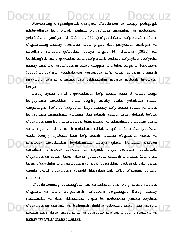 4Mavzuning   o‘rganilganlik   darajasi   O‘zbekiston   va   xorijiy   pedagogik
adabiyotlarda   ko‘p   xonali   sonlarni   ko‘paytirish   masalalari   va   metodikasi
yetarlicha o‘rganilgan. M. Xolmatov (2019) o‘quvchilarda ko‘p xonali sonlarni
o‘rgatishning   nazariy   asoslarini   tahlil   qilgan,   dars   jarayonida   mashqlar   va
misollarni   samarali   qo‘llashni   tavsiya   qilgan.   N.   Islomova   (2021)   esa
boshlang‘ich sinf o‘quvchilari uchun ko‘p xonali sonlarni ko‘paytirish bo‘yicha
amaliy   mashqlar   va   metodlarni   ishlab   chiqqan.   Shu   bilan   birga,   O.   Raximova
(2022)   innovatsion   yondashuvlar   yordamida   ko‘p   xonali   sonlarni   o‘rgatish
jarayonini   batafsil   o‘rganib,   dars   ishlanmalari   asosida   metodik   tavsiyalar
bergan.
Biroq,   aynan   3-sinf   o‘quvchilarida   ko‘p   xonali   sonni   3   xonali   songa
ko‘paytirish   metodikasi   bilan   bog‘liq   amaliy   ishlar   yetarlicha   ishlab
chiqilmagan.   Ko‘plab   tadqiqotlar   faqat   umumiy   ko‘p   xonali   sonlar   va   ularni
ko‘paytirish   masalalarini   yoritgan.   Shu   sababli,   ushbu   mavzu   dolzarb   bo‘lib,
o‘quvchilarning ko‘p xonali sonlar bilan ishlash ko‘nikmalarini chuqurlashtirish
va   dars   jarayonida   samarali   metodlarni   ishlab   chiqish   muhim   ahamiyat   kasb
etadi.   Xorijiy   tajribalar   ham   ko‘p   xonali   sonlarni   o‘rgatishda   vizual   va
interaktiv   metodlardan   foydalanishni   tavsiya   qiladi.   Masalan,   elektron
darsliklar,   interaktiv   doskalar   va   raqamli   o‘quv   resurslari   yordamida
o‘quvchilarda   sonlar   bilan   ishlash   qobiliyatini   oshirish   mumkin.   Shu   bilan
birga, o‘quvchilarning psixologik rivojlanish bosqichlari hisobga olinishi lozim,
chunki   3-sinf   o‘quvchilari   abstrakt   fikrlashga   hali   to‘liq   o‘tmagan   bo‘lishi
mumkin.
O‘zbekistonning   boshlang‘ich   sinf   dasturlarida   ham   ko‘p   xonali   sonlarni
o‘rgatish   va   ularni   ko‘paytirish   metodikasi   belgilangan.   Biroq,   amaliy
ishlanmalar   va   dars   ishlanmalari   orqali   bu   metodikani   yanada   boyitish,
o‘quvchilarga   qiziqarli   va   tushunarli   shaklda   yetkazish   zarur.   Shu   sababli,
mazkur   kurs   ishida   mavzu   ilmiy   va   pedagogik   jihatdan   chuqur   o‘rganiladi   va
amaliy tavsiyalar ishlab chiqiladi. 