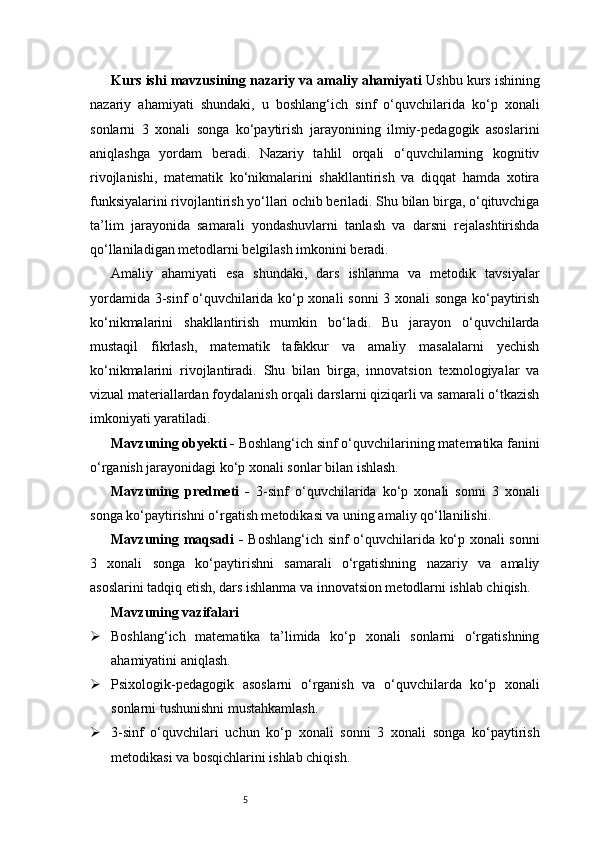 5Kurs ishi mavzusining nazariy va amaliy ahamiyati  Ushbu kurs ishining
nazariy   ahamiyati   shundaki,   u   boshlang‘ich   sinf   o‘quvchilarida   ko‘p   xonali
sonlarni   3   xonali   songa   ko‘paytirish   jarayonining   ilmiy-pedagogik   asoslarini
aniqlashga   yordam   beradi.   Nazariy   tahlil   orqali   o‘quvchilarning   kognitiv
rivojlanishi,   matematik   ko‘nikmalarini   shakllantirish   va   diqqat   hamda   xotira
funksiyalarini rivojlantirish yo‘llari ochib beriladi. Shu bilan birga, o‘qituvchiga
ta’lim   jarayonida   samarali   yondashuvlarni   tanlash   va   darsni   rejalashtirishda
qo‘llaniladigan metodlarni belgilash imkonini beradi.
Amaliy   ahamiyati   esa   shundaki,   dars   ishlanma   va   metodik   tavsiyalar
yordamida 3-sinf o‘quvchilarida ko‘p xonali sonni  3 xonali songa ko‘paytirish
ko‘nikmalarini   shakllantirish   mumkin   bo‘ladi.   Bu   jarayon   o‘quvchilarda
mustaqil   fikrlash,   matematik   tafakkur   va   amaliy   masalalarni   yechish
ko‘nikmalarini   rivojlantiradi.   Shu   bilan   birga,   innovatsion   texnologiyalar   va
vizual materiallardan foydalanish orqali darslarni qiziqarli va samarali o‘tkazish
imkoniyati yaratiladi.
Mavzuning obyekti -  Boshlang‘ich sinf o‘quvchilarining matematika fanini
o‘rganish jarayonidagi ko‘p xonali sonlar bilan ishlash.
Mavzuning   predmeti   -   3-sinf   o‘quvchilarida   ko‘p   xonali   sonni   3   xonali
songa ko‘paytirishni o‘rgatish metodikasi va uning amaliy qo‘llanilishi.
Mavzuning maqsadi -   Boshlang‘ich sinf o‘quvchilarida ko‘p xonali sonni
3   xonali   songa   ko‘paytirishni   samarali   o‘rgatishning   nazariy   va   amaliy
asoslarini tadqiq etish, dars ishlanma va innovatsion metodlarni ishlab chiqish.
Mavzuning vazifalari
 Boshlang‘ich   matematika   ta’limida   ko‘p   xonali   sonlarni   o‘rgatishning
ahamiyatini aniqlash.
 Psixologik-pedagogik   asoslarni   o‘rganish   va   o‘quvchilarda   ko‘p   xonali
sonlarni tushunishni mustahkamlash.
 3-sinf   o‘quvchilari   uchun   ko‘p   xonali   sonni   3   xonali   songa   ko‘paytirish
metodikasi va bosqichlarini ishlab chiqish. 