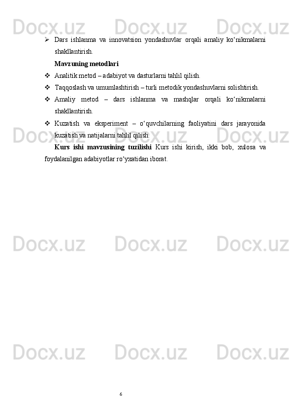 6 Dars   ishlanma   va   innovatsion   yondashuvlar   orqali   amaliy   ko‘nikmalarni
shakllantirish.
Mavzuning metodlari
 Analitik metod – adabiyot va dasturlarni tahlil qilish.
 Taqqoslash va umumlashtirish – turli metodik yondashuvlarni solishtirish.
 Amaliy   metod   –   dars   ishlanma   va   mashqlar   orqali   ko‘nikmalarni
shakllantirish.
 Kuzatish   va   eksperiment   –   o‘quvchilarning   faoliyatini   dars   jarayonida
kuzatish va natijalarni tahlil qilish.
Kurs   ishi   mavzusining   tuzilishi   Kurs   ishi   kirish,   ikki   bob,   xulosa   va
foydalanilgan adabiyotlar ro‘yxatidan iborat. 