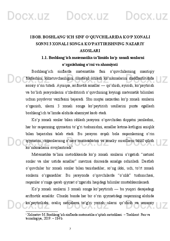 7I BOB. BOSHLANG‘ICH SINF O‘QUVCHILARIDA KO‘P XONALI
SONNI 3 XONALI SONGA KO‘PAYTIRISHNING NAZARIY
ASOSLARI
1.1. Boshlang‘ich matematika ta’limida ko‘p xonali sonlarni
o‘rgatishning o‘rni va ahamiyati
Boshlang‘ich   sinflarda   matematika   fani   o‘quvchilarning   mantiqiy
fikrlashini,   kuzatuvchanligini,   mustaqil   ishlash   ko‘nikmalarini   shakllantirishda
asosiy o‘rin tutadi. Ayniqsa, arifmetik amallar — qo‘shish, ayirish, ko‘paytirish
va bo‘lish jarayonlarini o‘zlashtirish o‘quvchining keyingi matematik bilimlari
uchun   poydevor   vazifasini   bajaradi.   Shu   nuqtai   nazardan   ko‘p   xonali   sonlarni
o‘rganish,   ularni   3   xonali   songa   ko‘paytirish   usullarini   puxta   egallash
boshlang‘ich ta’limda alohida ahamiyat kasb etadi.
Ko‘p   xonali   sonlar   bilan   ishlash   jarayoni   o‘quvchidan   diqqatni   jamlashni,
har bir raqamning qiymatini to‘g‘ri tushunishni, amallar ketma-ketligini aniqlik
bilan   bajarishni   talab   etadi.   Bu   jarayon   orqali   bola   raqamlarning   o‘rin
qiymatini, raqamlarning o‘zaro munosabatini  va amaliy misollarni  tahlil  qilish
ko‘nikmalarini rivojlantiradi 2
.
Matematika   ta’limi   metodikasida   ko‘p   xonali   sonlarni   o‘rgatish   “natural
sonlar   va   ular   ustida   amallar”   mavzusi   doirasida   amalga   oshiriladi.   Dastlab
o‘quvchilar   bir   xonali   sonlar   bilan   tanishadilar,   so‘ng   ikki,   uch,   to‘rt   xonali
sonlarni   o‘rganadilar.   Bu   jarayonda   o‘quvchilarda   “o‘nlik”   tushunchasi,
raqamlar o‘rniga qarab qiymat o‘zgarishi haqidagi bilimlar mustahkamlanadi.
Ko‘p   xonali   sonlarni   3   xonali   songa   ko‘paytirish   —   bu   yuqori   darajadagi
arifmetik   amaldir.   Chunki   bunda   har   bir   o‘rin   qiymatidagi   raqamning   alohida
ko‘paytirilishi,   oraliq   natijalarni   to‘g‘ri   yozish,   ularni   qo‘shish   va   umumiy
2
  Xolmatov M.  Boshlang‘ich sinflarda matematika o‘qitish metodikasi.  – Toshkent: Fan va 
texnologiya, 2019. – 184 b. 