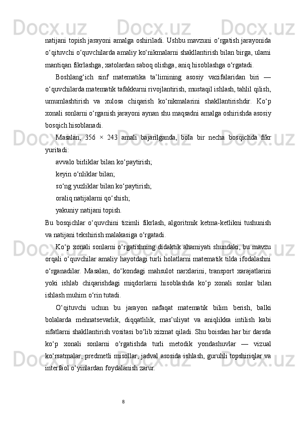8natijani topish jarayoni amalga oshiriladi. Ushbu mavzuni o‘rgatish jarayonida
o‘qituvchi o‘quvchilarda amaliy ko‘nikmalarni shakllantirish bilan birga, ularni
mantiqan fikrlashga, xatolardan saboq olishga, aniq hisoblashga o‘rgatadi.
Boshlang‘ich   sinf   matematika   ta’limining   asosiy   vazifalaridan   biri   —
o‘quvchilarda matematik tafakkurni rivojlantirish, mustaqil ishlash, tahlil qilish,
umumlashtirish   va   xulosa   chiqarish   ko‘nikmalarini   shakllantirishdir.   Ko‘p
xonali sonlarni o‘rganish jarayoni aynan shu maqsadni amalga oshirishda asosiy
bosqich hisoblanadi.
Masalan,   356   ×   243   amali   bajarilganda,   bola   bir   necha   bosqichda   fikr
yuritadi:
avvalo birliklar bilan ko‘paytirish;
keyin o‘nliklar bilan;
so‘ng yuzliklar bilan ko‘paytirish;
oraliq natijalarni qo‘shish;
yakuniy natijani topish.
Bu   bosqichlar   o‘quvchini   tizimli   fikrlash,   algoritmik   ketma-ketlikni   tushunish
va natijani tekshirish malakasiga o‘rgatadi.
Ko‘p xonali sonlarni  o‘rgatishning didaktik ahamiyati shundaki, bu mavzu
orqali o‘quvchilar amaliy hayotdagi turli holatlarni matematik tilda ifodalashni
o‘rganadilar.   Masalan,   do‘kondagi   mahsulot   narxlarini,   transport   xarajatlarini
yoki   ishlab   chiqarishdagi   miqdorlarni   hisoblashda   ko‘p   xonali   sonlar   bilan
ishlash muhim o‘rin tutadi.
O‘qituvchi   uchun   bu   jarayon   nafaqat   matematik   bilim   berish,   balki
bolalarda   mehnatsevarlik,   diqqatlilik,   mas’uliyat   va   aniqlikka   intilish   kabi
sifatlarni shakllantirish vositasi bo‘lib xizmat qiladi. Shu boisdan har bir darsda
ko‘p   xonali   sonlarni   o‘rgatishda   turli   metodik   yondashuvlar   —   vizual
ko‘rsatmalar, predmetli misollar, jadval asosida ishlash, guruhli topshiriqlar va
interfaol o‘yinlardan foydalanish zarur. 