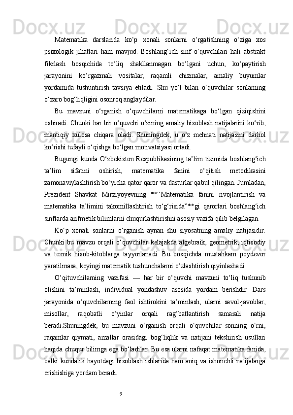 9Matematika   darslarida   ko‘p   xonali   sonlarni   o‘rgatishning   o‘ziga   xos
psixologik   jihatlari   ham   mavjud.   Boshlang‘ich   sinf   o‘quvchilari   hali   abstrakt
fikrlash   bosqichida   to‘liq   shakllanmagan   bo‘lgani   uchun,   ko‘paytirish
jarayonini   ko‘rgazmali   vositalar,   raqamli   chizmalar,   amaliy   buyumlar
yordamida   tushuntirish   tavsiya   etiladi.   Shu   yo‘l   bilan   o‘quvchilar   sonlarning
o‘zaro bog‘liqligini osonroq anglaydilar.
Bu   mavzuni   o‘rganish   o‘quvchilarni   matematikaga   bo‘lgan   qiziqishini
oshiradi. Chunki har bir o‘quvchi o‘zining amaliy hisoblash natijalarini ko‘rib,
mantiqiy   xulosa   chiqara   oladi.   Shuningdek,   u   o‘z   mehnati   natijasini   darhol
ko‘rishi tufayli o‘qishga bo‘lgan motivatsiyasi ortadi.
Bugungi  kunda O‘zbekiston Respublikasining  ta’lim  tizimida boshlang‘ich
ta’lim   sifatini   oshirish,   matematika   fanini   o‘qitish   metodikasini
zamonaviylashtirish bo‘yicha qator qaror va dasturlar qabul qilingan. Jumladan,
Prezident   Shavkat   Mirziyoyevning   **“Matematika   fanini   rivojlantirish   va
matematika   ta’limini   takomillashtirish   to‘g‘risida”**gi   qarorlari   boshlang‘ich
sinflarda arifmetik bilimlarni chuqurlashtirishni asosiy vazifa qilib belgilagan.
Ko‘p   xonali   sonlarni   o‘rganish   aynan   shu   siyosatning   amaliy   natijasidir.
Chunki   bu   mavzu   orqali   o‘quvchilar   kelajakda   algebraik,   geometrik,   iqtisodiy
va   texnik   hisob-kitoblarga   tayyorlanadi.   Bu   bosqichda   mustahkam   poydevor
yaratilmasa, keyingi matematik tushunchalarni o‘zlashtirish qiyinlashadi.
O‘qituvchilarning   vazifasi   —   har   bir   o‘quvchi   mavzuni   to‘liq   tushunib
olishini   ta’minlash,   individual   yondashuv   asosida   yordam   berishdir.   Dars
jarayonida   o‘quvchilarning   faol   ishtirokini   ta’minlash,   ularni   savol-javoblar,
misollar,   raqobatli   o‘yinlar   orqali   rag‘batlantirish   samarali   natija
beradi.Shuningdek,   bu   mavzuni   o‘rganish   orqali   o‘quvchilar   sonning   o‘rni,
raqamlar   qiymati,   amallar   orasidagi   bog‘liqlik   va   natijani   tekshirish   usullari
haqida chuqur bilimga ega bo‘ladilar. Bu esa ularni nafaqat matematika fanida,
balki  kundalik  hayotdagi  hisoblash   ishlarida  ham  aniq  va ishonchli  natijalarga
erishishiga yordam beradi. 
