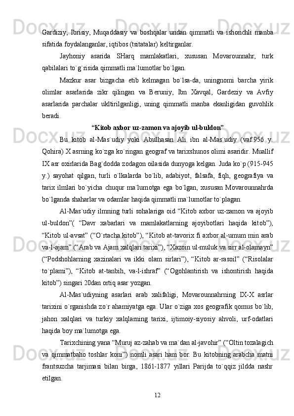 Gardiziy,   Ibrisiy,   Muqaddasiy   va   b о shqalar   undan   qimmatli   va   ish о nchli   manba
sifatida f о ydalanganlar, iqtib о s (tsitatalar) k е ltirganlar.
Jayh о niy   asarida   SHarq   mamlakatlari,   х ususan   M о var о unnahr,   turk
qabilalari to`g`risida qimmatli ma`lum о tlar bo`lgan.
Mazkur   asar   bizgacha   е tib   k е lmagan   bo`lsa-da,   uningn о mi   barcha   yirik
о limlar   asarlarida   zikr   qilingan   va   B е runiy,   Ibn   Х avqal,   Gard е ziy   va   Avfiy
asarlarida   parchalar   ukltirilganligi,   uning   qimmatli   manba   ekanligidan   guv о hlik
b е radi.
“Kit о b a х b о r uz-zam о n va aj о yib ul-buld о n”
Bu   kit о b   al-Mas`udiy   yoki   Abulhasan   Ali   ibn   al-Mas`udiy   (vaf.956   y.
Q о hira)   Х  asrning ko`zga ko`ringan g ео graf va tari х shun о s   о limi asaridir. Muallif
I Х  asr  ох irlarida Bag`d о dda z о dag о n  о ilasida dunyoga k е lgan. Juda ko`p (915-945
y.)   sayohat   qilgan,   turli   o`lkalarda   bo`lib,   adabiyot,   falsafa,   fiqh,   g ео grafiya   va
tari х   ilmlari   bo`yicha   chuqur   ma`lum о tga   ega   bo`lgan,   х ususan   M о var о unnahrda
bo`lganda shaharlar va  о damlar haqida qimmatli ma`lum о tlar to`plagan.
Al-Mas`udiy  ilmning turli  s о halariga   о id “Kit о b a х b о r uz-zam о n va aj о yib
ul-buld о n”(   “Davr   х abarlari   va   mamlakatlarning   aj о yib о tlari   haqida   kit о b”),
“Kit о b ul-avsat” (“O`rtacha kit о b”), “Kit о b at-tav о ri х   fi a х b о r al-umum min arab
va-l-ajam” (“Arab va Ajam  х alqlari tari х i”), “ Х az о in ul-muluk va sirr al- о lamayn”
(“P о dsh о hlarning   х azinalari   va   ikki   о lam   sirlari”),   “Kit о b   ar-ras о il”   (“Ris о lalar
to`plami”),   “Kit о b   at-tanbih,   va-l-ishraf”   (“ О g о hlantirish   va   ish о ntirish   haqida
kit о b”) singari 20dan  о rtiq asar yozgan.
Al-Mas`udiyning   asarlari   arab   х alifaligi,   M о var о unnahrning   I Х - Х   asrlar
tari х ini o`rganishda zo`r ahamiyatga ega. Ular o`ziga   хо s g ео grafik q о mus bo`lib,
jah о n   х alqlari   va   turkiy   х alqlarning   tari х i,   ijtim о iy-siyosiy   ahv о li,   urf- о datlari
haqida b о y ma`lum о tga ega.
Tari х chining yana “Muruj az-zahab va ma`dan al-jav о hir” (“ О ltin t о zalagich
va   qimmatbah о   t о shlar   k о ni”)   n о mli   asari   ham   b о r.   Bu   kit о bning   arabcha   matni
frantsuzcha   tarjimasi   bilan   birga,   1861-1877   yillari   Parijda   to`qqiz   jildda   nashr
etilgan.
12 