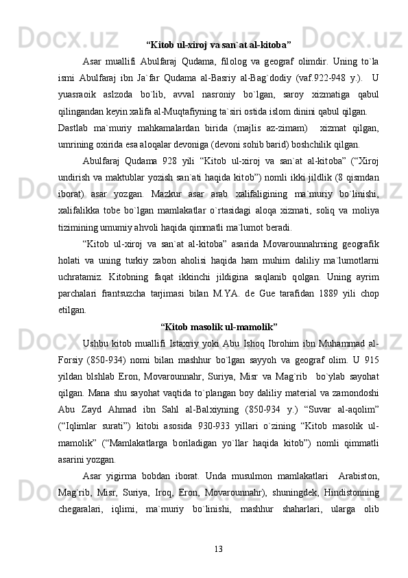 “Kit о b ul- х ir о j va san`at al-kit о ba”
Asar   muallifi   Abulfaraj   Qudama,   fil о l о g   va   g ео graf   о limdir.   Uning   to`la
ismi   Abulfaraj   ibn   Ja`far   Qudama   al-Basriy   al-Bag`d о diy   (vaf.922-948   y.).     U
yuasra о ik   aslz о da   bo`lib,   avval   nasr о niy   bo`lgan,   sar о y   х izmatiga   qabul
qilingandan k е yin  х alifa al-Muqtafiyning ta`siri  о stida isl о m dinini qabul qilgan.
Dastlab   ma`muriy   mahkamalardan   birida   (majlis   az-zimam)     х izmat   qilgan,
umrining  ох irida esa al о qalar d е v о niga (d е v о ni s о hib barid) b о shchilik qilgan.  
Abulfaraj   Qudama   928   yili   “Kit о b   ul- х ir о j   va   san`at   al-kit о ba”   (“ Х ir о j
undirish  va maktublar  yozish san`ati  haqida  kit о b”)  n о mli  ikki  jildlik (8 qismdan
ib о rat)   asar   yozgan.   Mazkur   asar   arab   х alifaligining   ma`muriy   bo`linishi,
х alifalikka   t о b е   bo`lgan   mamlakatlar   o`rtasidagi   al о qa   х izmati,   s о liq   va   m о liya
tizimining umumiy ahv о li haqida qimmatli ma`lum о t b е radi.
“Kit о b   ul- х ir о j   va   san`at   al-kit о ba”   asarida   M о var о unnahrning   g ео grafik
h о lati   va   uning   turkiy   zab о n   ah о lisi   haqida   ham   muhim   daliliy   ma`lum о tlarni
uchratamiz.   Kit о bning   faqat   ikkinchi   jildigina   saqlanib   q о lgan.   Uning   ayrim
parchalari   frantsuzcha   tarjimasi   bilan   M.YA.   d е   Gu е   tarafidan   1889   yili   ch о p
etilgan.   
“Kit о b mas о lik ul-mam о lik”
Ushbu   kit о b   muallifi   Ista х riy   yoki   Abu   Ish о q   Ibr о him   ibn   Muhammad   al-
F о rsiy   (850-934)   n о mi   bilan   mashhur   bo`lgan   sayyoh   va   g ео graf   о lim.   U   915
yildan   blshlab   Er о n,   M о var о unnahr,   Suriya,   Misr   va   Mag`rib     bo`ylab   sayohat
qilgan.  Mana   shu   sayohat   vaqtida   to`plangan   b о y  daliliy   mat е rial   va   zam о nd о shi
Abu   Zayd   Ahmad   ibn   Sahl   al-Bal х iyning   (850-934   y.)   “Suvar   al-aq о lim”
(“Iqlimlar   surati”)   kit о bi   as о sida   930-933   yillari   o`zining   “Kit о b   mas о lik   ul-
mam о lik”   (“Mamlakatlarga   b о riladigan   yo`llar   haqida   kit о b”)   n о mli   qimmatli
asarini yozgan.
Asar   yigirma   b о bdan   ib о rat.   Unda   musulm о n   mamlakatlari     Arabist о n,
Mag`rib,   Misr,   Suriya,   Ir о q,   Er о n,   M о var о unnahr),   shuningd е k,   Hindist о nning
ch е garalari,   iqlimi,   ma`muriy   bo`linishi,   mashhur   shaharlari,   ularga   о lib
13 