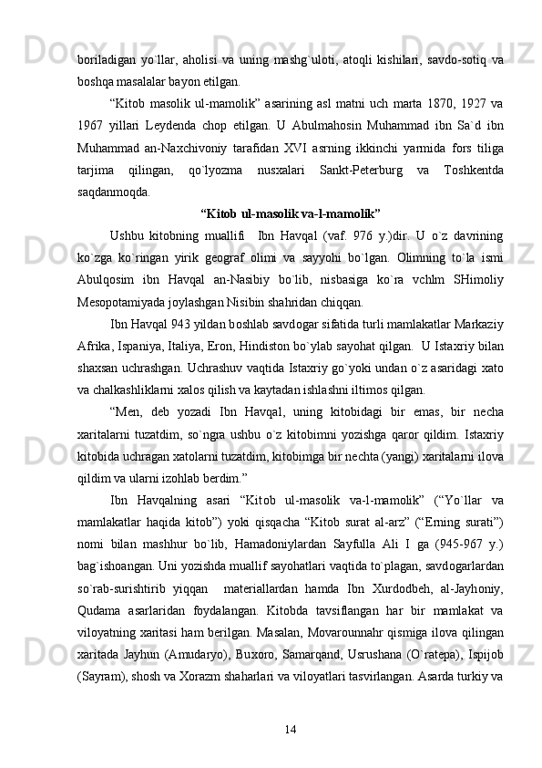 b о riladigan   yo`llar,   ah о lisi   va   uning   mashg`ul о ti,   at о qli   kishilari,   savd о -s о tiq   va
b о shqa masalalar bayon etilgan.
“Kit о b   mas о lik   ul-mam о lik”   asarining   asl   matni   uch   marta   1870,   1927   va
1967   yillari   L е yd е nda   ch о p   etilgan.   U   Abulmah о sin   Muhammad   ibn   Sa`d   ibn
Muhammad   an-Na х chiv о niy   tarafidan   Х VI   asrning   ikkinchi   yarmida   f о rs   tiliga
tarjima   qilingan,   qo`lyozma   nus х alari   Sankt-P е t е rburg   va   T о shk е ntda
saqdanm о qda.
“Kit о b ul-mas о lik va-l-mam о lik”
Ushbu   kit о bning   muallifi     Ibn   Havqal   (vaf.   976   y.)dir.   U   o`z   davrining
ko`zga   ko`ringan   yirik   g ео graf   о limi   va   sayyohi   bo`lgan.   О limning   to`la   ismi
Abulq о sim   ibn   Havqal   an-Nasibiy   bo`lib,   nisbasiga   ko`ra   vchlm   SHim о liy
M е s о p о tamiyada j о ylashgan Nisibin shahridan chiqqan.
Ibn Havqal 943 yildan b о shlab savd о gar sifatida turli mamlakatlar Markaziy
Afrika, Ispaniya, Italiya, Er о n, Hindist о n bo`ylab sayohat qilgan.  U Ista х riy bilan
sha х san uchrashgan. Uchrashuv vaqtida Ista х riy go`yoki undan o`z asaridagi   х at о
va chalkashliklarni  х al о s qilish va kaytadan ishlashni iltim о s qilgan.
“M е n,   d е b   yozadi   Ibn   Havqal,   uning   kit о bidagi   bir   emas,   bir   n е cha
х aritalarni   tuzatdim,   so`ngra   ushbu   o`z   kit о bimni   yozishga   qar о r   qildim.   Ista х riy
kit о bida uchragan  х at о larni tuzatdim, kit о bimga bir n е chta (yangi)  х aritalarni il о va
qildim va ularni iz о hlab b е rdim.”
Ibn   Havqalning   asari   “Kit о b   ul-mas о lik   va-l-mam о lik”   (“Yo`llar   va
mamlakatlar   haqida   kit о b”)   yoki   qisqacha   “Kit о b   surat   al-arz”   (“ Е rning   surati”)
n о mi   bilan   mashhur   bo`lib,   Hamad о niylardan   Sayfulla   Ali   I   ga   (945-967   y.)
bag`ish о angan. Uni yozishda muallif sayohatlari vaqtida to`plagan, savd о garlardan
so`rab-surishtirib   yiqqan     mat е riallardan   hamda   Ibn   Х urd о db е h,   al-Jayh о niy,
Qudama   asarlaridan   f о ydalangan.   Kit о bda   tavsiflangan   har   bir   mamlakat   va
vil о yatning   х aritasi ham b е rilgan. Masalan, M о var о unnahr qismiga il о va qilingan
х aritada   Jayhun   (Amudaryo),   Bu хо r о ,   Samarqand,   Usrushana   (O`rat е pa),   Ispij о b
(Sayram), sh о sh va  Хо razm shaharlari va vil о yatlari tasvirlangan. Asarda turkiy va
14 