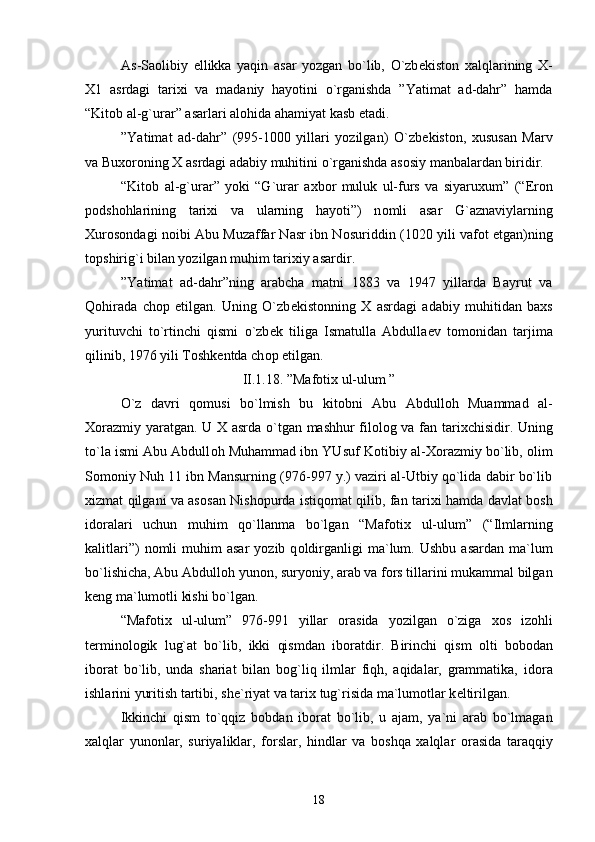 As-Sa о libiy   ellikka   yaqin   asar   yozgan   bo`lib,   O`zb е kist о n   х alqlarining   Х -
Х 1   asrdagi   tari х i   va   madaniy   hayotini   o`rganishda   ”Yatimat   ad-dahr”   hamda
“Kit о b al-g`urar” asarlari al о hida ahamiyat kasb etadi.
”Yatimat   ad-dahr”   (995-1000   yillari   yozilgan)   O`zb е kist о n,   х ususan   Marv
va Bu хо r о ning  Х  asrdagi adabiy muhitini o`rganishda as о siy manbalardan biridir.
“Kit о b   al-g`urar”   yoki   “G`urar   a х b о r   muluk   ul-furs   va   siyaru х um”   (“Er о n
p о dsh о hlarining   tari х i   va   ularning   hayoti”)   n о mli   asar   G`aznaviylarning
Х ur о s о ndagi n о ibi Abu Muzaffar Nasr ibn N о suriddin (1020 yili vaf о t etgan)ning
t о pshirig`i bilan yozilgan muhim tari х iy asardir.  
”Yatimat   ad-dahr”ning   arabcha   matni   1883   va   1947   yillarda   Bayrut   va
Q о hirada   ch о p   etilgan.   Uning   O`zb е kist о nning   Х   asrdagi   adabiy   muhitidan   ba х s
yurituvchi   to`rtinchi   qismi   o`zb е k   tiliga   Ismatulla   Abdulla е v   t о m о nidan   tarjima
qilinib, 1976 yili T о shk е ntda ch о p etilgan.
II.1 .18 . ”Maf о ti х  ul-ulum ”
O`z   davri   q о musi   bo`lmish   bu   kit о bni   Abu   Abdull о h   Muammad   al-
Хо razmiy yaratgan. U   Х   asrda o`tgan mashhur fil о l о g va fan tari х chisidir. Uning
to`la ismi Abu Abdull о h Muhammad ibn YUsuf K о tibiy al- Хо razmiy bo`lib,  о lim
S о m о niy Nuh 11 ibn Mansurning (976-997 y.) vaziri al-Utbiy qo`lida dabir bo`lib
х izmat qilgani va as о san Nish о purda istiq о mat qilib, fan tari х i hamda davlat b о sh
id о ralari   uchun   muhim   qo`llanma   bo`lgan   “Maf о ti х   ul-ulum”   (“Ilmlarning
kalitlari”)  n о mli   muhim  asar   yozib  q о ldirganligi  ma`lum.  Ushbu  asardan   ma`lum
bo`lishicha, Abu Abdull о h yun о n, suryoniy, arab va f о rs tillarini mukammal bilgan
k е ng ma`lum о tli kishi bo`lgan.
“Maf о ti х   ul-ulum”   976-991   yillar   о rasida   yozilgan   o`ziga   хо s   iz о hli
t е rmin о l о gik   lug`at   bo`lib,   ikki   qismdan   ib о ratdir.   Birinchi   qism   о lti   b о b о dan
ib о rat   bo`lib,   unda   shariat   bilan   b о g`liq   ilmlar   fiqh,   aqidalar,   grammatika,   id о ra
ishlarini yuritish tartibi, sh е `riyat va tari х  tug`risida ma`lum о tlar k е ltirilgan.
Ikkinchi   qism   to`qqiz   b о bdan   ib о rat   bo`lib,   u   ajam,   ya`ni   arab   bo`lmagan
х alqlar   yun о nlar,   suriyaliklar,   f о rslar,   hindlar   va   b о shqa   х alqlar   о rasida   taraqqiy
18 