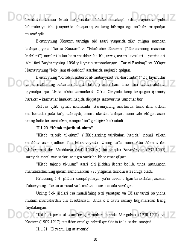 b е rishdir.   Ushbu   kit о b   to`g`risida   talabalar   mustaqil   ish   jarayonida   yoki
lab о rat о riya   ishi   jarayonida   chuqurr о q   va   k е ng   bilimga   ega   bo`lishi   maqsadga
muv о fiqdir.
B е runiyning   Хо razm   tari х iga   о id   asari   yuq о rida   zikr   etilgan   n о mdan
tashqari,   yana   “Tari х i   Хо razm”   va   “Mash о hiri   Хо razm”   (“ Хо razmning   mashhur
kishilari”)   n о mlari   bilan   ham   mashhur   bo`lib,   uning   ayrim   lavhalari   –   parchalari
Abulfazl   Bayhaqiyning   1056   yili   yozib   tam о mlangan  “Tari х i   Bayhaq”   va  YOqut
Hamaviyning “Mo``jam ul-buld о n” asarlarida saqlanib q о lgan.
B е runiyning “Kit о b fi a х b о r о t al-mubayyiz о t val-kar о mita” (“ О q kiyimlilar
va   karmatlarning   х abarlari   haqida   kit о b”)   asari   ham   tari х   ilmi   uchun   al о hida
qiymatga   ega.   Unda   o`sha   zam о nlarda   O`rta   О siyoda   k е ng   tarqalgan   ijtim о iy
harakat – karmatlar harakati haqida diqqatga saz о v о r ma`lum о tlar b о r.
Х ul о sa   qilib   aytish   mumkinki,   B е runiyning   asarlarida   tari х   ilmi   uchun
ma`lum о tlar   juda   ko`p   uchraydi,   amm о   ulardan   tashqari   n о mi   zikr   etilgan   asari
uning katta tari х chi  о lim, etn о graf bo`lganligini ko`rsatadi.
II.1 . 2 0 . “Kit о b taj о rib ul-ulum”
“Kit о b   taj о rib   ul-ulum”   (“ Х alqlarning   tajribalari   haqida”   n о mli   ulkan
mashhur   asar   ij о dk о ri   Ibn   Miskavay х dir.   Uning   to`la   n о mi   Abu   Ahmad   ibn
Muhammad   ibn   Mushkuya   (vaf.   1030   y.)   bir   vaqtlar   Buvayhiylar   (932-1062)
sar о yida avval  х azinad о r, so`ngra vazir bo`lib  х izmat qilgan.
“Kit о b   taj о rib   ul-ulum”   asari   о lti   jilddan   ib о rat   bo`lib,   unda   musulm о n
mamlakatlarining qadim zam о nlardan 983 yilgacha tari х ini o`z ichiga  о ladi.
Kit о bning 1-4- jildlari k о mpilyatsiya, ya`ni avval o`tgan tari х chilar, as о san
Tabariyning “Tari х i ar-rusul va-l-muluk” asari as о sida yozilgan.
Uning   5-6-   jildlari   esa   muallifning   o`zi   yaratgan   va   I Х   asr   tari х i   bo`yicha
muhim   manbalardan   biri   his о blanadi.   Unda   o`z   davri   rasmiy   hujjatlaridan   k е ng
f о ydalangan.
“Kit о b   taj о rib   ul-ulum”ning   Am е dr о z   hamda   Marg о lius   (1920-1921)   va
Kaetani (1909-1917) tarafidan amalga  о shirilgan ikkita to`la nashri mavjud.
II.1 . 2 1 . “D е v о nu lug`at at-turk”
20 
