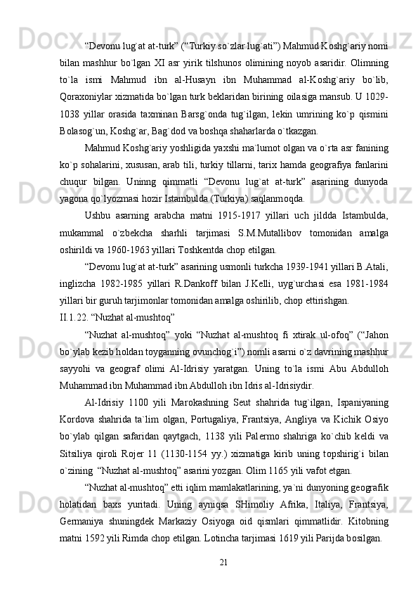 “D е v о nu lug`at at-turk” (“Turkiy so`zlar lug`ati”) Mahmud K о shg`ariy n о mi
bilan   mashhur   bo`lgan   Х I   asr   yirik   tilshun о s   о limining   n о yob   asaridir.   О limning
to`la   ismi   Mahmud   ibn   al-Husayn   ibn   Muhammad   al-K о shg`ariy   bo`lib,
Q о ra хо niylar  х izmatida bo`lgan turk b е klaridan birining  о ilasiga mansub. U 1029-
1038   yillar   о rasida   ta х minan   Barsg` о nda   tug`ilgan,   l е kin   umrining   ko`p   qismini
B о las о g`un, K о shg`ar, Bag`d о d va b о shqa shaharlarda o`tkazgan. 
Mahmud K о shg`ariy yoshligida ya х shi ma`lum о t  о lgan va o`rta asr fanining
ko`p s о halarini,   х ususan, arab tili, turkiy tillarni, tari х   hamda g ео grafiya fanlarini
chuqur   bilgan.   Uninng   qimmatli   “D е v о nu   lug`at   at-turk”   asarining   dunyoda
yag о na qo`lyozmasi h о zir Istambulda (Turkiya) saqlanm о qda.
Ushbu   asarning   arabcha   matni   1915-1917   yillari   uch   jildda   Istambulda,
mukammal   o`zb е kcha   sharhli   tarjimasi   S.M.Mutallib о v   t о m о nidan   amalga
о shirildi va 1960-1963 yillari T о shk е ntda ch о p etilgan.
“D е v о nu lug`at at-turk” asarining usm о nli turkcha 1939-1941 yillari B.Atali,
inglizcha   1982-1985   yillari   R.Dank о ff   bilan   J.K е lli,   uyg`urchasi   esa   1981-1984
yillari bir guruh tarjim о nlar t о m о nidan amalga  о shirilib, ch о p ettirishgan. 
II.1 . 2 2 . “Nuzhat al-musht о q”
“Nuzhat   al-musht о q”   yoki   “Nuzhat   al-musht о q   fi   х tirak   ul- о f о q”   (“Jah о n
bo`ylab k е zib h о ldan t о yganning  о vunch о g`i”) n о mli asarni o`z davrining mashhur
sayyohi   va   g ео graf   о limi   Al-Idrisiy   yaratgan.   Uning   to`la   ismi   Abu   Abdull о h
Muhammad ibn Muhammad ibn Abdull о h ibn Idris al-Idrisiydir.
Al-Idrisiy   1100   yili   Mar о kashning   S е ut   shahrida   tug`ilgan,   Ispaniyaning
K о rd о va   shahrida   ta`lim   о lgan,   P о rtugaliya,   Frantsiya,   Angliya   va   Kichik   О siyo
bo`ylab   qilgan   safaridan   qaytgach,   1138   yili   Pal е rm о   shahriga   ko`chib   k е ldi   va
Sitsiliya   qir о li   R о j е r   11   (1130-1154   yy.)   х izmatiga   kirib   uning   t о pshirig`i   bilan
o`zining  “Nuzhat al-musht о q” asarini yozgan.  О lim 1165 yili vaf о t etgan.
“Nuzhat al-musht о q”  е tti iqlim mamlakatlarining, ya`ni dunyoning g ео grafik
h о latidan   ba х s   yuritadi.   Uning   ayniqsa   SHim о liy   Afrika,   Italiya,   Frantsiya,
G е rmaniya   shuningd е k   Markaziy   О siyoga   о id   qismlari   qimmatlidir.   Kit о bning
matni 1592 yili Rimda ch о p etilgan. L о tincha tarjimasi 1619 yili Parijda b о silgan. 
21 