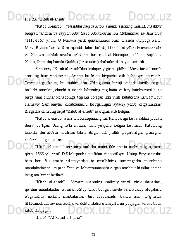 II.1 . 2 3 . “Kit о b ul-ans о b”
“Kit о b ul-ans о b” (“Nasablar haqida kit о b”) n о mli asarning muallifi mashhur
bi о graf,   tari х chi   va   sayyoh   Abu   Sa`id   Abdulkarim   ibn   Muhammad   as-Sam` о niy
(1113-1167   y.)dir.   U   Marvda   yirik   q о nunshun о s   о lim   о ilasida   dunyoga   k е ldi,
Marv, Bu хо r о  hamda Samarqandda tahsil ko`rdi, 1155-1156 yillari M о var о unnahr
va   Хо razm   bo`ylab   sayohat   qildi,   ma`lum   muddat   Nish о pur,   Isfah о n,   Bag`d о d,
Х alab, Damashq hamda Quddus (I е russalim) shaharlarida hayot k е chirdi.
Sam` о niy “Kit о b al-ans о b”dan tashqari yigirma jildlik “Marv tari х i” n о mli
asarning   ham   ij о dk о ridir.   Amm о   bu   kit о b   bizgacha   е tib   k е lmagan   qo`rinadi.
Ta х minlarga   ko`ra,   bu   muhim   asar   CHingiz хо n   huruji   vaqtida   kuyib   k е tgan
bo`lishi   mumkin,   chunki   o`shanda   Marvning   eng   katta   va   b о y   kutub хо nasi   bilan
birga   Sam` о niylar   хо nad о niga   t е gishli   bo`lgan   ikki   yirik   kutub хо na   ham   (YOqut
Hamaviy   Sam` о niylar   kutub хо nasini   ko`rganligini   aytadi)   yonib   k е tganmikan?
Bizgacha  о limning faqat “Kit о b al-ans о b” asarigina  е tib k е lgan.
“Kit о b al-ans о b” asari Ibn  Х alliq о nning ma`lum о tlariga ko`ra sakkiz jilddan
ib о rat   bo`lgan.   Uning   to`la   nus х asi   ham   yo`q о lib   k е tgan   ko`rinadi.   Kit о bning
tari х chi   Ibn   al-Asir   tarafidan   tahrir   etilgan   uch   jildlik   qisqartirilgan   qismigina
saqlanib q о lgan,  х al о s.
“Kit о b   al-ans о b”   asarining   arabcha   matni   ikki   marta   nashr   etilgan,   b о sh
qismi   1835   yili   pr о f.   D.S.Marg о ulis   tarafidan   ch о p   etilgan.   Uning   Bayrut   nashri
ham   b о r.   Bu   asarda   isl о miyatdan   t о   muallifning   zam о nigacha   musulm о n
mamlakatlarida, ko`pr о q Er о n va M о var о unnahrda o`tgan mashhur kishilar haqida
k е ng ma`lum о t b е riladi.
“Kit о b   al-ans о b”     M о var о unnahrning   qadimiy   tari х i,   yirik   shaharlari,
qo`shni   mamlakatlar,   х ususan   Х it о y   bilan   bo`lgan   savd о   va   madaniy   al о qalarni
o`rganishda   muhim   manbalardan   biri   his о banadi.   Ushbu   asar   to`g`risida
SH.Kam о liddin о v n о mz о dlik va d о kt о rlikdiss е rtatsiyalvrini yoqlagan va rus tilida
kit о b chiqargan.
II.1 . 2 4 . “Al-k о mil fi-t-tari х ”
22 