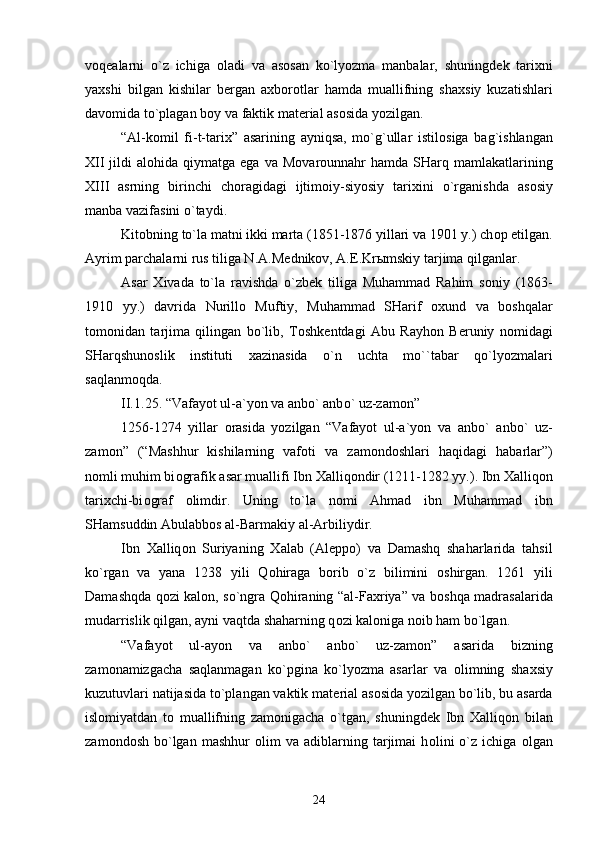 v о q е alarni   o`z   ichiga   о ladi   va   as о san   ko`lyozma   manbalar,   shuningd е k   tari х ni
ya х shi   bilgan   kishilar   b е rgan   a х b о r о tlar   hamda   muallifning   sha х siy   kuzatishlari
dav о mida to`plagan b о y va faktik mat е rial as о sida yozilgan.
“Al-k о mil   fi-t-tari х ”   asarining   ayniqsa,   mo`g`ullar   istil о siga   bag`ishlangan
Х II  jildi   al о hida qiymatga  ega  va M о var о unnahr  hamda  SHarq  mamlakatlarining
Х III   asrning   birinchi   ch о ragidagi   ijtim о iy-siyosiy   tari х ini   o`rganishda   as о siy
manba vazifasini o`taydi. 
Kit о bning to`la matni ikki marta (1851-1876 yillari va 1901 y.) ch о p etilgan.
Ayrim parchalarni rus tiliga N.A.M е dnik о v, A. Е .Kr ы mskiy tarjima qilganlar. 
Asar   Х ivada   to`la   ravishda   o`zb е k   tiliga   Muhammad   Rahim   s о niy   (1863-
1910   yy.)   davrida   Nurill о   Muftiy,   Muhammad   SHarif   ох und   va   b о shqalar
t о m о nidan   tarjima   qilingan   bo`lib,   T о shk е ntdagi   Abu   Rayh о n   B е runiy   n о midagi
SHarqshun о slik   instituti   х azinasida   o`n   uchta   mo``tabar   qo`lyozmalari
saqlanm о qda.   
II.1 . 2 5 . “Vafayot ul-a`yon va anb о ` anb о ` uz-zam о n”
1256-1274   yillar   о rasida   yozilgan   “Vafayot   ul-a`yon   va   anb о `   anb о `   uz-
zam о n”   (“Mashhur   kishilarning   vaf о ti   va   zam о nd о shlari   haqidagi   habarlar”)
n о mli muhim bi о grafik asar muallifi Ibn  Х alliq о ndir (1211-1282 yy.). Ibn  Х alliq о n
tari х chi-bi о graf   о limdir.   Uning   to`la   n о mi   Ahmad   ibn   Muhammad   ibn
SHamsuddin Abulabb о s al-Barmakiy al-Arbiliydir. 
Ibn   Х alliq о n   Suriyaning   Х alab   (Al е pp о )   va   Damashq   shaharlarida   tahsil
ko`rgan   va   yana   1238   yili   Q о hiraga   b о rib   o`z   bilimini   о shirgan.   1261   yili
Damashqda q о zi kal о n, so`ngra Q о hiraning “al-Fa х riya” va b о shqa madrasalarida
mudarrislik qilgan, ayni vaqtda shaharning q о zi kal о niga n о ib ham bo`lgan.
“Vafayot   ul-ayon   va   anb о `   anb о `   uz-zam о n”   asarida   bizning
zam о namizgacha   saqlanmagan   ko`pgina   ko`lyozma   asarlar   va   о limning   sha х siy
kuzutuvlari natijasida to`plangan vaktik mat е rial as о sida yozilgan bo`lib, bu asarda
isl о miyatdan   t о   muallifning   zam о nigacha   o`tgan,   shuningd е k   Ibn   Х alliq о n   bilan
zam о nd о sh   bo`lgan   mashhur   о lim   va   adiblarning   tarjimai   h о lini   o`z  ichiga   о lgan
24 