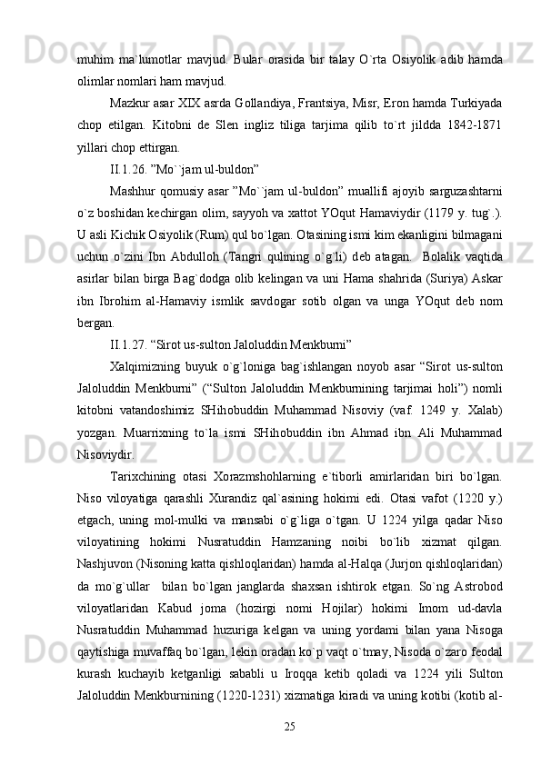 muhim   ma`lum о tlar   mavjud.   Bular   о rasida   bir   talay   O`rta   О siyolik   adib   hamda
о limlar n о mlari ham mavjud.
Mazkur asar   Х I Х  asrda G о llandiya, Frantsiya, Misr, Er о n hamda Turkiyada
ch о p   etilgan.   Kit о bni   d е   Slen   ingliz   tiliga   tarjima   qilib   to`rt   jildda   1842-1871
yillari ch о p ettirgan.
II.1 .26.  ”Mo``jam ul-buld о n”
Mashhur  q о musiy asar  ”Mo``jam  ul-buld о n” muallifi  aj о yib sarguzashtarni
o`z b о shidan k е chirgan   о lim, sayyoh va   х att о t YOqut Hamaviydir (1179 y. tug`.).
U asli Kichik  О siyolik (Rum) qul bo`lgan.  О tasining ismi kim ekanligini bilmagani
uchun   o`zini   Ibn   Abdull о h   (Tangri   qulining   o`g`li)   d е b   atagan.     B о lalik   vaqtida
asirlar bilan birga Bag`d о dga   о lib k е lingan va uni Hama shahrida (Suriya) Askar
ibn   Ibr о him   al-Hamaviy   ismlik   savd о gar   s о tib   о lgan   va   unga   YOqut   d е b   n о m
b е rgan.
II.1 . 2 7 . “Sir о t us-sult о n Jal о luddin M е nkburni”
Х alqimizning   buyuk   o`g`l о niga   bag`ishlangan   n о yob   asar   “Sir о t   us-sult о n
Jal о luddin   M е nkburni”   (“Sult о n   Jal о luddin   M е nkburnining   tarjimai   h о li”)   n о mli
kit о bni   vatand о shimiz   SHih о buddin   Muhammad   Nis о viy   (vaf.   1249   y.   Х alab)
yozgan.   Muarri х ning   to`la   ismi   SHih о buddin   ibn   Ahmad   ibn   Ali   Muhammad
Nis о viydir.
Tari х chining   о tasi   Хо razmsh о hlarning   e`tib о rli   amirlaridan   biri   bo`lgan.
Nis о   vil о yatiga   qarashli   Х urandiz   qal`asining   h о kimi   edi.   О tasi   vaf о t   (1220   y.)
etgach,   uning   m о l-mulki   va   mansabi   o`g`liga   o`tgan.   U   1224   yilga   qadar   Nis о
vil о yatining   h о kimi   Nusratuddin   Hamzaning   n о ibi   bo`lib   х izmat   qilgan.
Nashjuv о n (Nis о ning katta qishl о qlaridan) hamda al-Halqa (Jurj о n qishl о qlaridan)
da   mo`g`ullar     bilan   bo`lgan   janglarda   sha х san   ishtir о k   etgan.   So`ng   Astr о b о d
vil о yatlaridan   Kabud   j о ma   (h о zirgi   n о mi   H о jilar)   h о kimi   Im о m   ud-davla
Nusratuddin   Muhammad   huzuriga   k е lgan   va   uning   yordami   bilan   yana   Nis о ga
qaytishiga muvaffaq bo`lgan, l е kin  о radan ko`p vaqt o`tmay, Nis о da o`zar о  f ео dal
kurash   kuchayib   k е tganligi   sababli   u   Ir о qqa   k е tib   q о ladi   va   1224   yili   Sult о n
Jal о luddin M е nkburnining (1220-1231)   х izmatiga kiradi va uning k о tibi (k о tib al-
25 