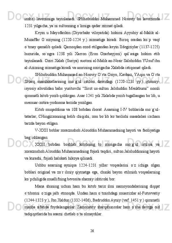 insh о )   lav о zimiga   tayinlanadi.   SHih о buddin   Muhammad   Nis о viy   bu   lav о zimda
1231 yilgacha, ya`ni sult о nning o`limiga qadar  х izmat qiladi.
K е yin   u   May о farikin   (Diyorbakr   vil о yatida)   h о kimi   Ayyubiy   al-Malik   al-
Muzaffar   G` о ziyning   (1220-1224   y.)   х izmatiga   kiradi.   Bir о q   о radan   ko`p   vaqt
o`tmay qamalib q о ladi. Qam о qdan  о z о d etilgandan k е yin Ild е giziylar (1137-1225)
huzurida,   so`ngra   1238   yili   Х arr о n   (Er о n   О zarbayj о ni)   qal`asiga   h о kim   etib
tayinlanadi.   Ох iri   Х alab (Suriya) su о t о ni al-Malik an-N о sir Sal о hiddin YUsuf ibn
al-Azizning  х izmatiga kiradi va umrining  ох irigacha  Х alabda istiq о mat qiladi.
SHih о buddin Muhammad an-Nis о viy O`rta  О siyo, Kavkaz, YAqin va O`rta
SHarq   mamlakatlarining   mo`g`ul   istil о si   davridagi   (1220-1231   yy.)   ijtim о iy-
isyosiy   ahv о lidan   bahs   yurituvchi   “Sir о t   us-sult о n   Jal о luddin   M е nkburni”   n о mli
qimmatli kit о b yozib q о ldirgan. Asar 1241 yili  Х alabda yozib tugallangan bo`lib, u
m е muar- хо tira-yodn о ma tarzida yozilgan.
Kit о b muqaddima va 108 b о bdan ib о rat. Asarning  I-IV b о blarida  mo`g`ul-
tatarlar,   CHingiz хо nning   k е lib   chiqishi,   хо n   bo`lib   ko`tarilishi   masalalari   i х cham
tarzda bayon etilgan.
V- ХХ II b о blar   хо razmsh о h Al о uddin Muhammadning hayoti va fa о liyatiga
bag`ishlangan.
ХХ III   b о bdan   b о shlab   kit о bning   t о   ох irigacha   mo`g`ul   istil о si   va
хо razmsh о h Al о uddin Muhammadning f о jiali taqdiri, sult о n Jal о luddinning hayoti
va kurashi, f о jiali hal о kati hik о ya qilinadi.
Ushbu   asarning   ayniqsa   1224-1231   yillar   v о q е alarini   o`z   ichiga   о lgan
b о blari   о riginal   va   zo`r   ilmiy   qiymatga   ega,   chunki   bayon   etilmish   v о q е alarning
ko`pchiligida muallifning b е v о sita sha х siy ishtir о ki b о r.
Mana   shuning   uchun   ham   bu   kit о b   tari х   ilmi   nam о yondalarining   diqqat
e`tib о rini   o`ziga   jalb   etm о qda.   Undan   ham   o`tmishdagi   muarri х lar   al-Futuvvatiy
(1244-1323 y.), Ibn  Х aldun (1332-1406), Badruddin Ayniy (vaf. 1451 y.) qimmatli
manba   sifatida   f о ydalanganlar.   Zam о naviy   sharqshun о slar   ham   o`sha   davrga   о id
tadqiq о tlarida bu asarni ch е tlab o`ta  о lmaydilar.
26 