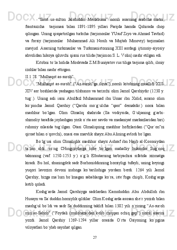   “Sir о t   us-sult о n   Jal о luddin   M е nkburni”   n о mli   asarning   arabcha   matni,
frantsuzcha     tarjimasi   bilan   1891-1895   yillari   Parijda   hamda   Q о hirada   ch о p
qilingan. Uning qisqartirilgan turkcha (tarjim о nlar YUsuf Ziyo va Ahmad Tavhid)
va   f о rsiy   (tarjim о nlar     Muhammad   Ali   N о sih   va   Mujtab   Min о viy)   tarjimalari
mavjud.   Asarning   turkmanlar   va   Turkmanist о nning   Х III   asrdagi   ijtim о iy-siyosiy
ahv о lidan hik о ya qiluvchi qismi rus tilida (tarjim о n S. L. V о lin) nashr etilgan edi.
Kit о bni to`la h о lida M о skvada Z.M.Buniyat о v rus tiliga tarjima qilib, ilmiy
iz о hlar bilan nashr ettirgan. 
II.1 .28 . “Mulhaq о t as-sur о h”
“Mulhaq о t   as-sur о h”   (“As-sur о h”ga   il о va”)   n о mli   kit о bning   muallifi   Х III-
Х IV asr b о shlarida yashagan tilshun о s va tari х chi   о lim Jam о l Qarshiydir (1230 y.
tug`.).   Uning   asli   ismi   Abulfazl   Muhammad   ibn   Umar   ibn   Хо lid,   amm о   о lim
ko`pincha   Jam о l   Qarshiy   (“Qarshi   mo`g`ulcha   “qasr”   d е makdir.)   n о mi   bilan
mashhur   bo`lgan.   О lim   О lmaliq   shahrida   (Ila   v о diysida,   G`uljaning   g`arbi-
shim о liy tarafida j о ylashgan yirik o`rta asr savd о  va madaniyat markazlaridan biri)
ruh о niy   о ilasida   tug`ilgan.   О tasi   О lmaliqning   mashhur   h о fizlaridan   (“Qur` о n”ni
qir о at bilan o`quvchi),  о nasi esa marvlik shay х  Abu Alining avl о di bo`lgan. 
Bo`lg`usi   о lim   О lmaliqlik   mashhur   shay х   Ashraf   ibn   Najib   al-K о s о niydan
ta`lim   о ldi,   so`ng   CHingiziylarga   t о b е   bo`lgan   mahalliy   hukmd о r   Sug`n о q
takinning   (vaf.   1250-1253   y.)   o`g`li   Elbutarning   tarbiyachisi   sifatida   х izmatga
kiradi. Bu h о l, shuningd е k sadr Burh о niddinning h о miyligi tufayli, uning k е yingi
yuq о ri   lav о zim   d е v о ni   insh о ga   ko`tarilishiga   yordam   b е rdi.   1264   yili   Jam о l
Qarshiy,   bizga   ma`lum   bo`lmagan   sabablarga   ko`ra,   ist е `f о ga  chiqib,   K о shg`arga
k е tib q о ladi.
K о shg`arda   Jam о l   Qarshiyga   sadrlardan   Kam о luddin   Abu   Abdull о h   ibn
Husayn va Sa`duddin h о miylik qildilar.  О lim K о shg`arda as о san sh е `r yozish bilan
mashg`ul   bo`ldi   va   sadr   Sa`duddinning   taklifi   bilan   1302   yili   o`zining   “As-sur о h
min   as-Sah о h”   (“F о ydali   (mul о haza)dan   k е lib   chiqqan   о chiq   gap”)   n о mli   asarini
yozdi.   Jam о l   Qarshiy   1269-1294   yillar   о rasida   O`rta   О siyoning   ko`pgina
vil о yatlari bo`ylab sayohat qilgan.
27 