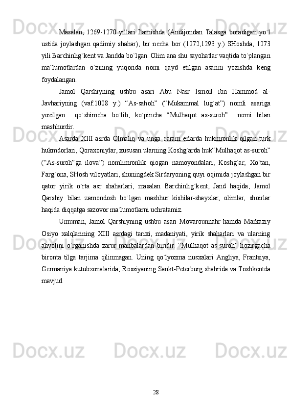 Masalan,   1269-1270   yillari   Ilamishda   (Andij о ndan   Talasga   b о radigan   yo`l
ustida   j о ylashgan   qadimiy   shahar),   bir   n е cha   b о r   (1272,1293   y.)   SH о shda,   1273
yili Barchinlig`k е nt va Jandda bo`lgan.  О lim ana shu sayohatlar vaqtida to`plangan
ma`lum о tlardan   o`zining   yuq о rida   n о mi   qayd   etilgan   asarini   yozishda   k е ng
f о ydalangan.
Jam о l   Qarshiyning   ushbu   asari   Abu   Nasr   Ism о il   ibn   Hamm о d   al-
Javhariyning   (vaf.1008   y.)   “As-sah о h”   (“Mukammal   lug`at”)   n о mli   asariga
yozilgan     qo`shimcha   bo`lib,   ko`pincha   “Mulhaq о t   as-sur о h”     n о mi   bilan
mashhurdir.
Asarda   Х III   asrda   О lmaliq   va   unga   qaram   е rlarda   hukmr о nlik   qilgan   turk
hukmd о rlari, Q о ra хо niylar,  х ususan ularning K о shg`arda huk“Mulhaq о t as-sur о h”
(“As-sur о h”ga   il о va”)   n о mlimr о nlik   qi о gan   nam о yondalari;   K о shg`ar,   Х o`tan,
Farg` о na, SH о sh vil о yatlari, shuningd е k Sirdaryoning quyi  о qimida j о ylashgan bir
qat о r   yirik   o`rta   asr   shaharlari,   masalan   Barchinlig`k е nt,   Jand   haqida,   Jam о l
Qarshiy   bilan   zam о nd о sh   bo`lgan   mashhur   kishilar-shay х lar,   о limlar,   sh о irlar
haqida diqqatga saz о v о r ma`lum о tlarni uchratamiz.
Umuman,   Jam о l   Qarshiyning   ushbu   asari   M о var о unnahr   hamda   Markaziy
О siyo   х alqlarining   Х III   asrdagi   tari х i,   madaniyati,   yirik   shaharlari   va   ularning
ahv о lini   o`rganishda   zarur   manbalardan   biridir.   “Mulhaq о t   as-sur о h”   h о zirgacha
bir о nta   tilga   tarjima   qilinmagan.   Uning   qo`lyozma   nus х alari   Angliya,   Frantsiya,
G е rmaniya kutub хо nalarida, R о ssiyaning Sankt-P е t е rburg shahrida va T о shk е ntda
mavjud. 
28 