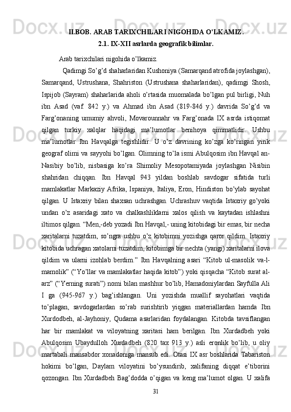 II.BOB.  ARAB TARIXCHILARI NIGOHIDA O’LKAMIZ.
2.1.   IX-XII asrlarda geografik bilimlar.
Arab tarixchilari nigohida o’lkamiz.
  Qadimgi So’g’d shaharlaridan Kushoniya (Samarqand atrofida joylashgan),
Samarqand,   Ustrushana,   Shahriston   (Ustrushana   shaharlaridan),   qadimgi   Shosh,
Ispijob (Sayram) shaharlarida aholi o’rtasida muomalada bo’lgan pul  birligi, Nuh
ibn   Asad   (vaf.   842   y.)   va   Ahmad   ibn   Asad   (819-846   y.)   davrida   So’g’d   va
Farg’onaning   umumiy   ahvoli,   Movarounnahr   va   Farg’onada   IX   asrda   istiqomat
qilgan   turkiy   xalqlar   haqidagi   ma’lumotlar   benihoya   qimmatlidir.   Ushbu
ma’lumotlar   Ibn   Havqalga   tegishlidir.   U   o’z   davrining   ko’zga   ko’ringan   yirik
geograf olimi va sayyohi bo’lgan. Olimning to’la ismi Abulqosim ibn Havqal an-
Nasibiy   bo’lib,   nisbasiga   ko’ra   Shimoliy   Mesopotamiyada   joylashgan   Nisibin
shahridan   chiqqan.   Ibn   Havqal   943   yildan   boshlab   savdogar   sifatida   turli
mamlakatlar   Markaziy   Afrika,   Ispaniya,   Italiya,   Eron,   Hindiston   bo’ylab   sayohat
qilgan.   U   Istaxriy   bilan   shaxsan   uchrashgan.   Uchrashuv   vaqtida   Istaxriy   go’yoki
undan   o’z   asaridagi   xato   va   chalkashliklarni   xalos   qilish   va   kaytadan   ishlashni
iltimos qilgan. “Men,-deb yozadi Ibn Havqal,- uning kitobidagi bir emas, bir necha
xaritalarni   tuzatdim,   so’ngra   ushbu   o’z   kitobimni   yozishga   qaror   qildim.   Istaxriy
kitobida uchragan xatolarni tuzatdim, kitobimga bir nechta (yangi) xaritalarni ilova
qildim   va   ularni   izohlab   berdim.”   Ibn   Havqalning   asari   “Kitob   ul-masolik   va-l-
mamolik” (“Yo’llar va mamlakatlar haqida kitob”) yoki qisqacha “Kitob surat al-
arz” (“Yerning surati”) nomi bilan mashhur bo’lib, Hamadoniylardan Sayfulla Ali
I   ga   (945-967   y.)   bag’ishlangan.   Uni   yozishda   muallif   sayohatlari   vaqtida
to’plagan,   savdogarlardan   so’rab   surishtirib   yiqgan   materiallardan   hamda   Ibn
Xurdodbeh,   al-Jayhoniy,   Qudama   asarlaridan   foydalangan.   Kitobda   tavsiflangan
har   bir   mamlakat   va   viloyatning   xaritasi   ham   berilgan.   Ibn   Xurdadbeh   yoki
Abulqosim   Ubaydulloh   Xurdadbeh   (820   tax   913   y.)   asli   eronlik   bo’lib,   u   oliy
martabali   mansabdor   xonadoniga  mansub   edi.  Otasi  IX  asr  boshlarida   Tabariston
hokimi   bo’lgan,   Daylam   viloyatini   bo’ysundirib,   xalifaning   diqqat   e’tiborini
qozongan.   Ibn   Xurdadbeh   Bag’dodda   o’qigan   va   keng   ma’lumot   olgan.   U   xalifa
31 