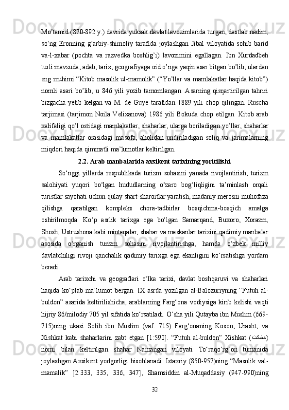 Mo’tamid (870-892 y.) davrida yuksak davlat lavozimlarida turgan, dastlab nadim,
so’ng   Eronning   g’arbiy-shimoliy   tarafida   joylashgan   Jibal   viloyatida   sohib   barid
va-l-xabar   (pochta   va   razvedka   boshlig’i)   lavozimini   egallagan.   Ibn   Xurdadbeh
turli mavzuda, adab, tarix, geografiyaga oid o’nga yaqin asar bitgan bo’lib, ulardan
eng muhimi “Kitob masolik ul-mamolik” (“Yo’llar va mamlakatlar haqida kitob”)
nomli   asari   bo’lib,   u   846   yili   yozib   tamomlangan.   Asarning   qisqartirilgan   tahriri
bizgacha   yetib   kelgan   va   M.   de   Guye   tarafidan   1889   yili   chop   qilingan.   Ruscha
tarjimasi   (tarjimon   Noila   Velixanova)   1986   yili   Bokuda   chop   etilgan.   Kitob   arab
xalifaligi qo’l ostidagi mamlakatlar, shaharlar, ularga boriladigan yo’llar, shaharlar
va   mamlakatlar   orasidagi   masofa,   aholidan   undiriladigan   soliq   va   jarimalarning
miqdori haqida qimmatli ma’lumotlar keltirilgan.   
2.2. Arab manbalarida axsikent tarixining yoritilishi.
So‘nggi   yillarda   respublikada   turizm   sohasini   yanada   rivojlantirish,   turizm
salohiyati   yuqori   bo‘lgan   hududlarning   o‘zaro   bog‘liqligini   ta’minlash   orqali
turistlar sayohati uchun qulay shart-sharoitlar yaratish, madaniy merosni muhofaza
qilishga   qaratilgan   kompleks   chora-tadbirlar   bosqichma-bosqich   amalga
oshirilmoqda.   Ko‘p   asrlik   tarixga   ega   bo‘lgan   Samarqand,   Buxoro,   Xorazm,
Shosh, Ustrushona kabi mintaqalar, shahar va maskanlar tarixini qadimiy manbalar
asosida   o‘rganish   turizm   sohasini   rivojlantirishga,   hamda   o‘zbek   milliy
davlatchiligi   rivoji   qanchalik   qadimiy   tarixga   ega   ekanligini   ko‘rsatishga   yordam
beradi.
Arab   tarixchi   va   geograflari   o‘lka   tarixi,   davlat   boshqaruvi   va   shaharlari
haqida   ko‘plab   ma’lumot   bergan.   IX   asrda   yozilgan   al-Balozuriyning   “Futuh   al-
buldon”   asarida   keltirilishicha,   arablarning   Farg‘ona   vodiysiga   kirib   kelishi   vaqti
hijriy 86/milodiy 705 yil sifatida ko‘rsatiladi. O‘sha yili Qutayba ibn Muslim (669-
715)ning   ukasi   Solih   ibn   Muslim   (vaf.   715)   Farg‘onaning   Koson,   Urasht,   va
Xishkat   kabi   shaharlarini   zabt   etgan   [1:590].   “Futuh   al-buldon”   Xishkat   ( تكشخ )
nomi   bilan   keltirilgan   shahar   Namangan   viloyati   To‘raqo‘rg‘on   tumanida
joylashgan Axsikent yodgorligi hisoblanadi. Istaxriy (850-957)ning “Masolik val-
mamalik”   [2:333,   335,   336,   347],   Shamsiddin   al-Muqaddasiy   (947-990)ning
32 