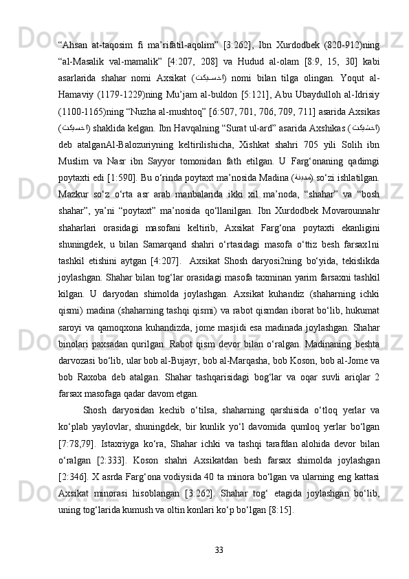 “Ahsan   at-taqosim   fi   ma’rifatil-aqolim”   [3:262],   Ibn   Xurdodbek   (820-912)ning
“al-Masalik   val-mamalik”   [4:207,   208]   va   Hudud   al-olam   [8:9,   15,   30]   kabi
asarlarida   shahar   nomi   Axsikat   ( تكي[[سخا )   nomi   bilan   tilga   olingan.   Yoqut   al-
Hamaviy   (1179-1229)ning   Mu’jam   al-buldon   [5:121],   Abu   Ubaydulloh   al-Idrisiy
(1100-1165)ning “Nuzha al-mushtoq” [6:507, 701, 706, 709, 711] asarida Axsikas
( ثكيسخا ) shaklida kelgan. Ibn Havqalning “Surat ul-ard” asarida Axshikas ( ثكيشخا )
deb   atalganAl-Balozuriyning   keltirilishicha,   Xishkat   shahri   705   yili   Solih   ibn
Muslim   va   Nasr   ibn   Sayyor   tomonidan   fath   etilgan.   U   Farg‘onaning   qadimgi
poytaxti edi [1:590]. Bu o‘rinda poytaxt ma’nosida Madina ( ةنيدم ) so‘zi ishlatilgan.
Mazkur   so‘z   o‘rta   asr   arab   manbalarida   ikki   xil   ma’noda,   “shahar”   va   “bosh
shahar”,   ya’ni   “poytaxt”   ma’nosida   qo‘llanilgan.   Ibn   Xurdodbek   Movarounnahr
shaharlari   orasidagi   masofani   keltirib,   Axsikat   Farg‘ona   poytaxti   ekanligini
shuningdek,   u   bilan   Samarqand   shahri   o‘rtasidagi   masofa   o‘ttiz   besh   farsax1ni
tashkil   etishini   aytgan   [4:207].     Axsikat   Shosh   daryosi2ning   bo‘yida,   tekislikda
joylashgan. Shahar bilan tog‘lar orasidagi masofa taxminan yarim farsaxni tashkil
kilgan.   U   daryodan   shimolda   joylashgan.   Axsikat   kuhandiz   (shaharning   ichki
qismi) madina (shaharning tashqi qismi) va rabot qismdan iborat bo‘lib, hukumat
saroyi va qamoqxona kuhandizda, jome masjidi esa madinada joylashgan. Shahar
binolari   paxsadan   qurilgan.   Rabot   qism   devor   bilan   o‘ralgan.   Madinaning   beshta
darvozasi bo‘lib, ular bob al-Bujayr, bob al-Marqasha, bob Koson, bob al-Jome va
bob   Raxoba   deb   atalgan.   Shahar   tashqarisidagi   bog‘lar   va   oqar   suvli   ariqlar   2
farsax masofaga qadar davom etgan. 
Shosh   daryosidan   kechib   o‘tilsa,   shaharning   qarshisida   o‘tloq   yerlar   va
ko‘plab   yaylovlar,   shuningdek,   bir   kunlik   yo‘l   davomida   qumloq   yerlar   bo‘lgan
[7:78,79].   Istaxriyga   ko‘ra,   Shahar   ichki   va   tashqi   tarafdan   alohida   devor   bilan
o‘ralgan   [2:333].   Koson   shahri   Axsikatdan   besh   farsax   shimolda   joylashgan
[2:346]. X asrda Farg‘ona vodiysida 40 ta minora bo‘lgan va ularning eng kattasi
Axsikat   minorasi   hisoblangan   [3:262].   Shahar   tog‘   etagida   joylashgan   bo‘lib,
uning tog‘larida kumush va oltin konlari ko‘p bo‘lgan [8:15]. 
33 