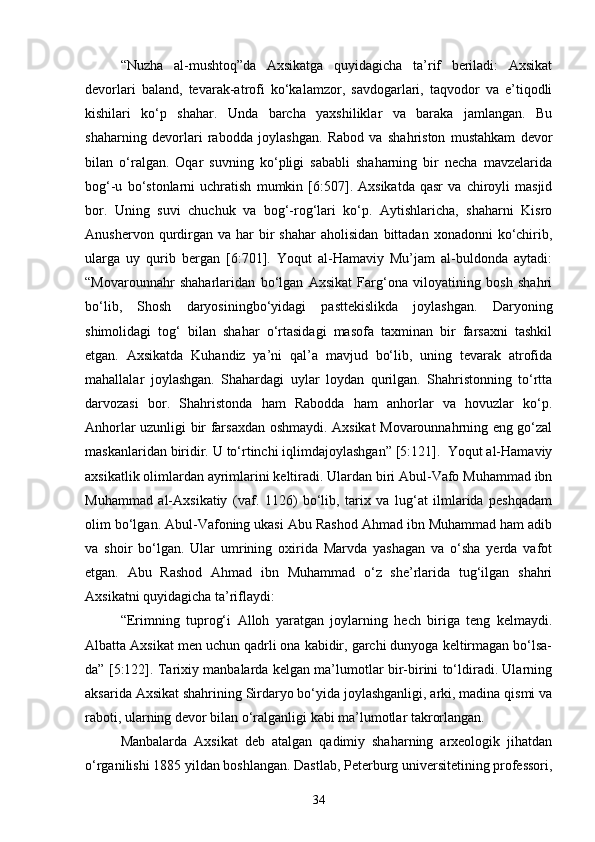 “Nuzha   al-mushtoq”da   Axsikatga   quyidagicha   ta’rif   beriladi:   Axsikat
devorlari   baland,   tevarak-atrofi   ko‘kalamzor,   savdogarlari,   taqvodor   va   e’tiqodli
kishilari   ko‘p   shahar.   Unda   barcha   yaxshiliklar   va   baraka   jamlangan.   Bu
shaharning   devorlari   rabodda   joylashgan.   Rabod   va   shahriston   mustahkam   devor
bilan   o‘ralgan.   Oqar   suvning   ko‘pligi   sababli   shaharning   bir   necha   mavzelarida
bog‘-u   bo‘stonlarni   uchratish   mumkin   [6:507].   Axsikatda   qasr   va   chiroyli   masjid
bor.   Uning   suvi   chuchuk   va   bog‘-rog‘lari   ko‘p.   Aytishlaricha,   shaharni   Kisro
Anushervon  qurdirgan  va   har  bir   shahar  aholisidan   bittadan  xonadonni   ko‘chirib,
ularga   uy   qurib   bergan   [6:701].   Yoqut   al-Hamaviy   Mu’jam   al-buldonda   aytadi:
“Movarounnahr   shaharlaridan   bo‘lgan   Axsikat   Farg‘ona   viloyatining   bosh   shahri
bo‘lib,   Shosh   daryosiningbo‘yidagi   pasttekislikda   joylashgan.   Daryoning
shimolidagi   tog‘   bilan   shahar   o‘rtasidagi   masofa   taxminan   bir   farsaxni   tashkil
etgan.   Axsikatda   Kuhandiz   ya’ni   qal’a   mavjud   bo‘lib,   uning   tevarak   atrofida
mahallalar   joylashgan.   Shahardagi   uylar   loydan   qurilgan.   Shahristonning   to‘rtta
darvozasi   bor.   Shahristonda   ham   Rabodda   ham   anhorlar   va   hovuzlar   ko‘p.
Anhorlar uzunligi bir farsaxdan oshmaydi. Axsikat Movarounnahrning eng go‘zal
maskanlaridan biridir. U to‘rtinchi iqlimdajoylashgan” [5:121].  Yoqut al-Hamaviy
axsikatlik olimlardan ayrimlarini keltiradi. Ulardan biri Abul-Vafo Muhammad ibn
Muhammad   al-Axsikatiy   (vaf.   1126)   bo‘lib,   tarix   va   lug‘at   ilmlarida   peshqadam
olim bo‘lgan. Abul-Vafoning ukasi Abu Rashod Ahmad ibn Muhammad ham adib
va   shoir   bo‘lgan.   Ular   umrining   oxirida   Marvda   yashagan   va   o‘sha   yerda   vafot
etgan.   Abu   Rashod   Ahmad   ibn   Muhammad   o‘z   she’rlarida   tug‘ilgan   shahri
Axsikatni quyidagicha ta’riflaydi: 
“Erimning   tuprog‘i   Alloh   yaratgan   joylarning   hech   biriga   teng   kelmaydi.
Albatta Axsikat men uchun qadrli ona kabidir, garchi dunyoga keltirmagan bo‘lsa-
da” [5:122]. Tarixiy manbalarda kelgan ma’lumotlar bir-birini to‘ldiradi. Ularning
aksarida Axsikat shahrining Sirdaryo bo‘yida joylashganligi, arki, madina qismi va
raboti, ularning devor bilan o‘ralganligi kabi ma’lumotlar takrorlangan. 
Manbalarda   Axsikat   deb   atalgan   qadimiy   shaharning   arxeologik   jihatdan
o‘rganilishi 1885 yildan boshlangan. Dastlab, Peterburg universitetining professori,
34 