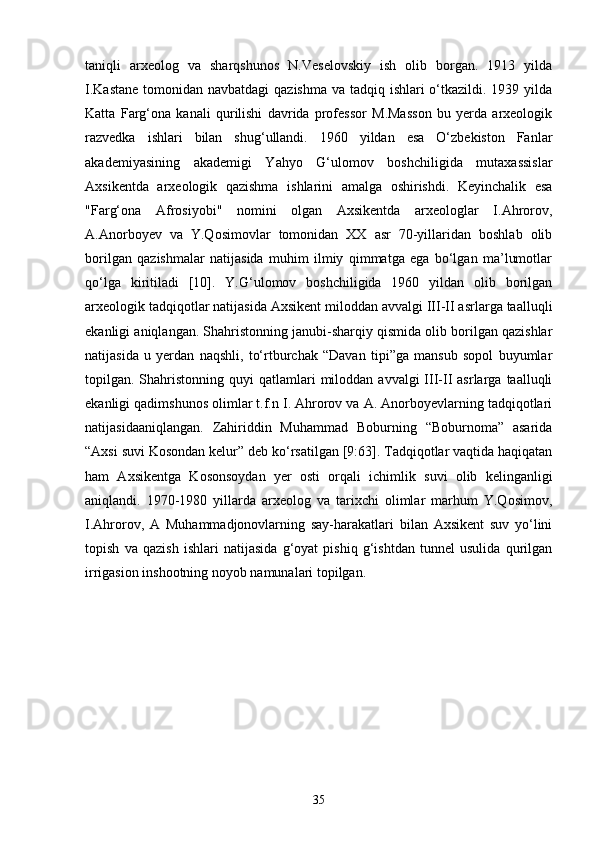 taniqli   arxeolog   va   sharqshunos   N.Veselovskiy   ish   olib   borgan.   1913   yilda
I.Kastane  tomonidan navbatdagi  qazishma va tadqiq ishlari o‘tkazildi. 1939 yilda
Katta   Farg‘ona   kanali   qurilishi   davrida   professor   M.Masson   bu   yerda   arxeologik
razvedka   ishlari   bilan   shug‘ullandi.   1960   yildan   esa   O‘zbekiston   Fanlar
akademiyasining   akademigi   Yahyo   G‘ulomov   boshchiligida   mutaxassislar
Axsikentda   arxeologik   qazishma   ishlarini   amalga   oshirishdi.   Keyinchalik   esa
"Farg‘ona   Afrosiyobi"   nomini   olgan   Axsikentda   arxeologlar   I.Ahrorov,
A.Anorboyev   va   Y.Qosimovlar   tomonidan   XX   asr   70-yillaridan   boshlab   olib
borilgan   qazishmalar   natijasida   muhim   ilmiy   qimmatga   ega   bo‘lgan   ma’lumotlar
qo‘lga   kiritiladi   [10].   Y.G‘ulomov   boshchiligida   1960   yildan   olib   borilgan
arxeologik tadqiqotlar natijasida Axsikent miloddan avvalgi III-II asrlarga taalluqli
ekanligi aniqlangan. Shahristonning janubi-sharqiy qismida olib borilgan qazishlar
natijasida   u   yerdan   naqshli,   to‘rtburchak   “Davan   tipi”ga   mansub   sopol   buyumlar
topilgan. Shahristonning  quyi   qatlamlari  miloddan  avvalgi  III-II  asrlarga  taalluqli
ekanligi qadimshunos olimlar t.f.n I. Ahrorov va A. Anorboyevlarning tadqiqotlari
natijasidaaniqlangan.   Zahiriddin   Muhammad   Boburning   “Boburnoma”   asarida
“Axsi suvi Kosondan kelur” deb ko‘rsatilgan [9:63]. Tadqiqotlar vaqtida haqiqatan
ham   Axsikentga   Kosonsoydan   yer   osti   orqali   ichimlik   suvi   olib   kelinganligi
aniqlandi.   1970-1980   yillarda   arxeolog   va   tarixchi   olimlar   marhum   Y.Qosimov,
I.Ahrorov,   A   Muhammadjonovlarning   say-harakatlari   bilan   Axsikent   suv   yo‘lini
topish   va   qazish   ishlari   natijasida   g‘oyat   pishiq   g‘ishtdan   tunnel   usulida   qurilgan
irrigasion inshootning noyob namunalari topilgan.
35 