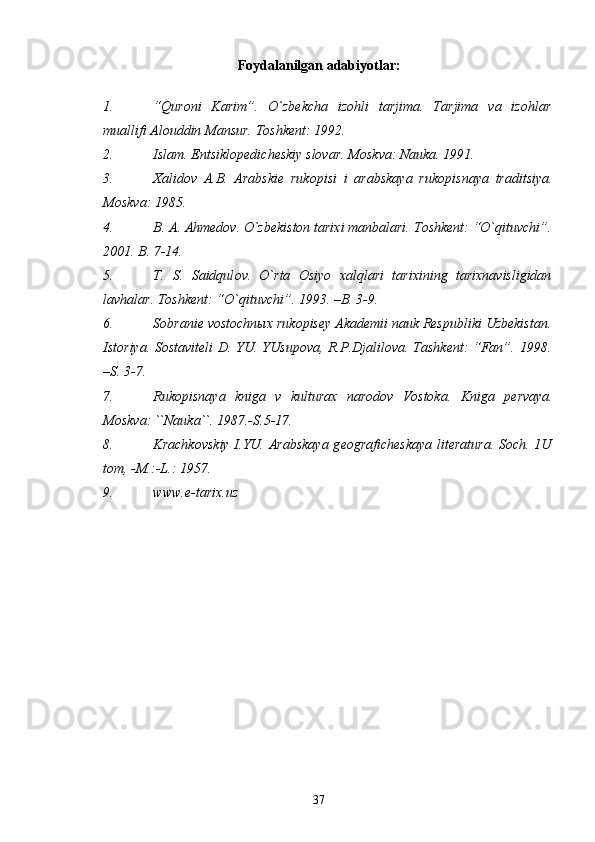 Fоydalanilgan   adabiyotlar :
1. “Qurоni   Karim”.   O`zbеkcha   izоhli   tarjima.   Tarjima   va   izоhlar
muallifi Alоuddin Mansur.  Tоshkеnt: 1992.
2. Islam. Entsiklоpеdichеskiy slоvar.   Mоskva: Nauka. 1991.
3. Х alid о v   A.B.   Arabski е   ruk о pisi   i   arabskaya   ruk о pisnaya   traditsiya.
Mоskva: 1985.
4. B. A. Ahmеdоv. O`zbеkistоn tariхi manbalari.   Tоshkеnt: “O`qituvchi”.
2001. B. 7-14.
5. T.   S.   Saidqul о v.   O`rta   О siyo   х alqlari   tari х ining   tari х navisligidan
lavhalar.  Tоshkеnt: “O`qituvchi”. 1993. – B . 3-9.
6. Sоbraniе vоstоchnых rukоpisеy Akadеmii nauk Rеspubliki Uzbеkistan.
Istоriya. Sоstavitеli D. YU. YUsupоva, R.P.Djalilоva. Tashkеnt: “Fan”. 1998.
–S. 3-7.
7. Rukоpisnaya   kniga   v   kulturaх   narоdоv   Vоstоka.   Kniga   p е rvaya.
M о skva: ``Nauka``. 1987.-S.5-17.
8. Krachk о vskiy I.YU. Arabskaya  g ео grafich е skaya lit е ratura. S о ch. 1U
t о m, -M.:-L.: 1957.
9. www.e-tarix.uz
37 