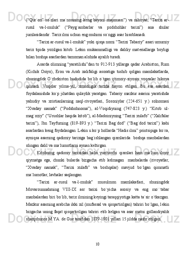 (“Qur` о n”   so`zlari   ma`n о sining   k е ng   bayoni   majmuasi”)   va   nih о yat,   “Tari х i   ar-
rusul   va-l-muluk”   (“Payg`ambarlar   va   p о dsh о hlar   tari х i”)   ana   shular
jumlasidandir. Tari х  ilmi uchun eng muhimi so`nggi asar his о blanadi.
“Tari х i ar-rusul va-l-muluk” yoki qisqa n о mi “Tari х i Tabariy” asari umumiy
tari х   tipida   yozilgan   kit о b.   L е kin   mukammalligi   va   daliliy   mat е riallarga   b о yligi
bilan b о shqa asarlardan tam о man al о hida ajralib turadi.
Asarda   о limning “yaratilishi”dan t о   912-913 yillarga qadar Arabist о n, Rum
(Kichik   О siyo),   Er о n   va   Arab   х alifaligi   as о ratiga   tushib   q о lgan   mamlakatlarda,
shuningd е k   O`zb е kist о n   hududida   bo`lib   o`tgan   ijtim о iy-siyosiy   v о q е alar   hik о ya
qilinadi.   V о q е lar   yilma-yil,   х r о n о ligik   tarzda   bayon   etilgan.   Bu   esa   asardan
f о ydalanishda   ko`p  jihatdan   qulaylik  yaratgan.   Tabariy   mazkur   asarini   yaratishda
yahudiy   va   х ristianlarning   naql-riv о yatlari,   S о s о niylar   (224-651   y.)   s о ln о masi
“ Х vaday   namak”   (“P о dsh о hn о ma”),   al-V о qidiyning   (747-823   y.)   “Kit о b   ul-
mag` о ziy” (“Urushlar haqida kit о b”), al-Mad о iniyning “Tari х i   х ulaf о ” (“ Х alifalar
tari х i”),   Ibn   Tayfurning   (819-893   y.)   “Tari х i   Bag`d о d”   (“Bag`d о d   tari х i”)   kabi
asarlardan k е ng f о ydalangan. L е kin u ko`p h о llarda “Hadis ilmi” printsipiga ko`ra,
ayniqsa  asarning qadimiy tari х iga bag`ishlangan qismlarida   b о shqa manbalardan
о lingan dalil va ma`lum о tlarni aynan k е ltirgan.
Kit о bning   qadimiy   tari х idan   bahs   yurituvchi   qismlari   ham   ma`lum   ilmiy
qiymatga   ega,   chunki   bularda   bizgacha   е tib   k е lmagan     manbalarda   (riv о yatlar,
“ Х vaday   namak”,   “Tari х i   х ulaf о ”   va   b о shqalar)   mavjud   bo`lgan   qimmatli
ma`lum о tlar, lavhalar saqlangan.  
“Tari х i   ar-rusul   va-l-muluk”   musulm о n   mamlakatlari,   shuningd е k
M о var о unnahrning   VIII-I Х   asr   tari х i   bo`yicha   as о siy   va   eng   mo``tabar
manbalardan biri bo`lib, tari х  ilmining k е yingi taraqqiyotiga katta ta`sir o`tkazgan.
Mazkur asarning arabcha ikki  х il (mufassal va qisqartirilgan) tahriri bo`lgan, l е kin
bizgacha uning faqat  qisqartirilgan tahriri   е tib k е lgan va asar  matni  g о llandiyalik
sharqshun о s M.YA. d е  Gu е  tarafidan 1879-1901 yillari 15 jildda nashr etilgan.
10 