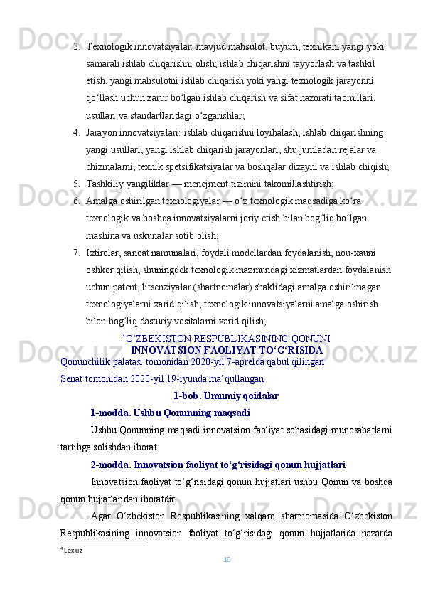 3. Texnologik innovatsiyalar: mavjud mahsulot, buyum, texnikani yangi yoki 
samarali ishlab chiqarishni olish; ishlab chiqarishni tayyorlash va tashkil 
etish, yangi mahsulotni ishlab chiqarish yoki yangi texnologik jarayonni 
qo llash uchun zarur bo lgan ishlab chiqarish va sifat nazorati taomillari, ʻ ʻ
usullari va standartlaridagi o zgarishlar;	
ʻ
4. Jarayon innovatsiyalari: ishlab chiqarishni loyihalash, ishlab chiqarishning 
yangi usullari, yangi ishlab chiqarish jarayonlari, shu jumladan rejalar va 
chizmalarni, texnik spetsifikatsiyalar va boshqalar dizayni va ishlab chiqish;
5. Tashkiliy yangiliklar   — menejment tizimini takomillashtirish;
6. Amalga oshirilgan texnologiyalar   — o z texnologik maqsadiga ko ra 	
ʻ ʻ
texnologik va boshqa innovatsiyalarni joriy etish bilan bog liq bo lgan 	
ʻ ʻ
mashina va uskunalar sotib olish;
7. Ixtirolar, sanoat namunalari, foydali modellardan foydalanish, nou-xauni 
oshkor qilish, shuningdek texnologik mazmundagi xizmatlardan foydalanish
uchun patent, litsenziyalar (shartnomalar) shaklidagi amalga oshirilmagan 
texnologiyalarni xarid qilish; texnologik innovatsiyalarni amalga oshirish 
bilan bog liq dasturiy vositalarni xarid qilish;	
ʻ
                          4
O‘ZBEKISTON RESPUBLIKASINING QONUNI
INNOVATSION FAOLIYAT TO‘G‘RISIDA
Qonunchilik palatasi tomonidan 2020-yil 7-aprelda qabul qilingan
Senat tomonidan 2020-yil 19-iyunda ma’qullangan
1-bob. Umumiy qoidalar
1-modda. Ushbu Qonunning maqsadi
Ushbu Qonunning maqsadi innovatsion faoliyat sohasidagi munosabatlarni
tartibga solishdan iborat.
2-modda. Innovatsion faoliyat to‘g‘risidagi qonun hujjatlari
Innovatsion faoliyat to‘g‘risidagi qonun hujjatlari ushbu Qonun va boshqa
qonun hujjatlaridan iboratdir.
Agar   O‘zbekiston   Respublikasining   xalqaro   shartnomasida   O‘zbekiston
Respublikasining   innovatsion   faoliyat   to‘g‘risidagi   qonun   hujjatlarida   nazarda
4
  Lex.uz
10 