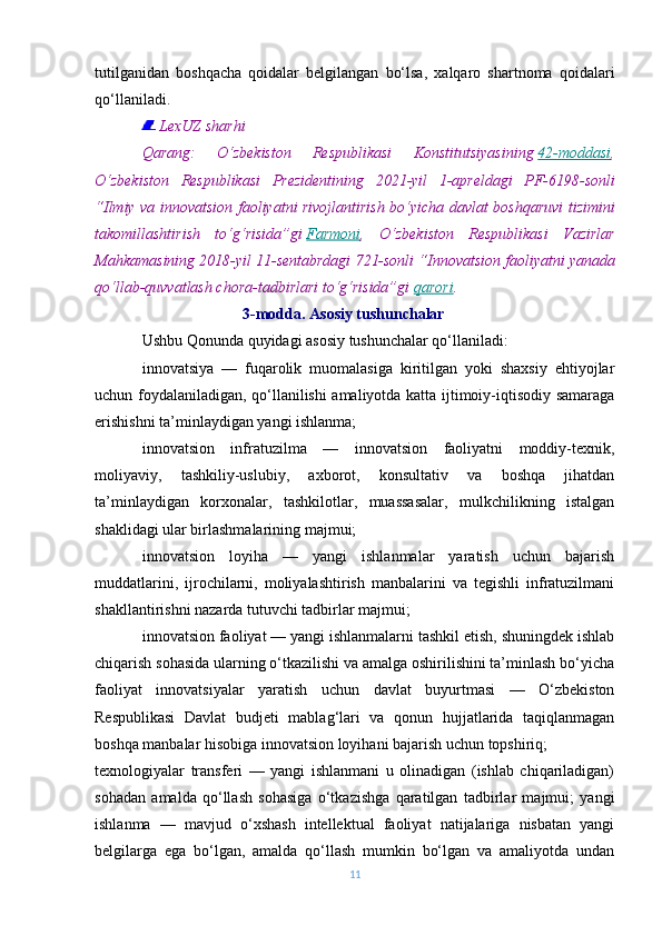 tutilganidan   boshqacha   qoidalar   belgilangan   bo‘lsa,   xalqaro   shartnoma   qoidalari
qo‘llaniladi.
  LexUZ sharhi
Qarang:
 	O‘zbekiston	 	Respublikasi	 	Konstitutsiyasining   42-moddasi ,
O‘zbekiston	
 Respublikasi	 Prezidentining	 2021-yil	 1-apreldagi	 PF-6198-sonli
“Ilmiy	
 va	 innovatsion	 faoliyatni	 rivojlantirish	 bo‘yicha	 davlat	 boshqaruvi	 tizimini
takomillashtirish	
 to‘g‘risida”gi   Farmoni ,	 O‘zbekiston	 Respublikasi	 Vazirlar
Mahkamasining	
 2018-yil	 11-sentabrdagi	 721-sonli	 “Innovatsion	 faoliyatni	 yanada
qo‘llab-quvvatlash	
 chora-tadbirlari	 to‘g‘risida”gi   qarori .
                                      3-modda. Asosiy tushunchalar
Ushbu Qonunda quyidagi asosiy tushunchalar qo‘llaniladi:
innovatsiya   —   fuqarolik   muomalasiga   kiritilgan   yoki   shaxsiy   ehtiyojlar
uchun foydalaniladigan, qo‘llanilishi amaliyotda katta ijtimoiy-iqtisodiy samaraga
erishishni ta’minlaydigan yangi ishlanma;
innovatsion   infratuzilma   —   innovatsion   faoliyatni   moddiy-texnik,
moliyaviy,   tashkiliy-uslubiy,   axborot,   konsultativ   va   boshqa   jihatdan
ta’minlaydigan   korxonalar,   tashkilotlar,   muassasalar,   mulkchilikning   istalgan
shaklidagi ular birlashmalarining majmui;
innovatsion   loyiha   —   yangi   ishlanmalar   yaratish   uchun   bajarish
muddatlarini,   ijrochilarni,   moliyalashtirish   manbalarini   va   tegishli   infratuzilmani
shakllantirishni nazarda tutuvchi tadbirlar majmui;
innovatsion faoliyat — yangi ishlanmalarni tashkil etish, shuningdek ishlab
chiqarish sohasida ularning o‘tkazilishi va amalga oshirilishini ta’minlash bo‘yicha
faoliyat   innovatsiyalar   yaratish   uchun   davlat   buyurtmasi   —   O‘zbekiston
Respublikasi   Davlat   budjeti   mablag‘lari   va   qonun   hujjatlarida   taqiqlanmagan
boshqa manbalar hisobiga innovatsion loyihani bajarish uchun topshiriq;
texnologiyalar   transferi   —   yangi   ishlanmani   u   olinadigan   (ishlab   chiqariladigan)
sohadan   amalda   qo‘llash   sohasiga   o‘tkazishga   qaratilgan   tadbirlar   majmui;   yangi
ishlanma   —   mavjud   o‘xshash   intellektual   faoliyat   natijalariga   nisbatan   yangi
belgilarga   ega   bo‘lgan,   amalda   qo‘llash   mumkin   bo‘lgan   va   amaliyotda   undan
11 