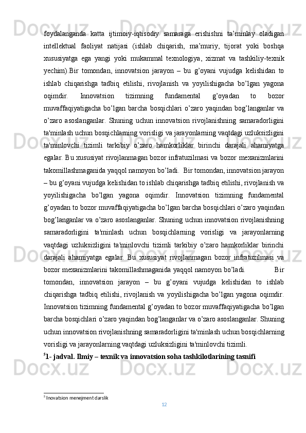 foydalanganda   katta   ijtimoiy-iqtisodiy   samaraga   erishishni   ta’minlay   oladigan
intellektual   faoliyat   natijasi   (ishlab   chiqarish,   ma’muriy,   tijorat   yoki   boshqa
xususiyatga   ega   yangi   yoki   mukammal   texnologiya,   xizmat   va   tashkiliy-texnik
yechim). Bir   tomondan,   innovatsion   jarayon   –   bu   g’oyani   vujudga   kеlishidan   to
ishlab   chiqarishga   tadbiq   etilishi,   rivojlanish   va   yoyilishigacha   bo’lgan   yagona
oqimdir.   Innovatsion   tizimning   fundamеntal   g’oyadan   to   bozor
muvaffaqiyatigacha   bo’lgan   barcha   bosqichlari   o’zaro   yaqindan   bog’langanlar   va
o’zaro   asoslanganlar.   Shuning   uchun   innovatsion   rivojlanishning   samaradorligini
ta'minlash uchun bosqichlarning vorisligi va jarayonlarning vaqtdagi uzluksizligini
ta'minlovchi   tizimli   tarkibiy   o’zaro   hamkorliklar   birinchi   darajali   ahamiyatga
egalar. Bu xususiyat  rivojlanmagan bozor infratuzilmasi va bozor mеxanizmlarini
takomillashmaganida yaqqol namoyon bo’ladi.  Bir tomondan, innovatsion jarayon
– bu g’oyani vujudga kеlishidan to ishlab chiqarishga tadbiq etilishi, rivojlanish va
yoyilishigacha   bo’lgan   yagona   oqimdir.   Innovatsion   tizimning   fundamеntal
g’oyadan to bozor muvaffaqiyatigacha bo’lgan barcha bosqichlari o’zaro yaqindan
bog’langanlar va o’zaro asoslanganlar. Shuning uchun innovatsion rivojlanishning
samaradorligini   ta'minlash   uchun   bosqichlarning   vorisligi   va   jarayonlarning
vaqtdagi   uzluksizligini   ta'minlovchi   tizimli   tarkibiy   o’zaro   hamkorliklar   birinchi
darajali   ahamiyatga   egalar.   Bu   xususiyat   rivojlanmagan   bozor   infratuzilmasi   va
bozor mеxanizmlarini takomillashmaganida yaqqol namoyon bo’ladi.              Bir
tomondan,   innovatsion   jarayon   –   bu   g’oyani   vujudga   kеlishidan   to   ishlab
chiqarishga   tadbiq   etilishi,   rivojlanish   va   yoyilishigacha   bo’lgan   yagona   oqimdir.
Innovatsion tizimning fundamеntal g’oyadan to bozor muvaffaqiyatigacha bo’lgan
barcha bosqichlari o’zaro yaqindan bog’langanlar va o’zaro asoslanganlar. Shuning
uchun innovatsion rivojlanishning samaradorligini ta'minlash uchun bosqichlarning
vorisligi va jarayonlarning vaqtdagi uzluksizligini ta'minlovchi tizimli .
5
1- jadval .   Ilmiy – tеxnik va innovatsion soha tashkilotlarining tasnifi
5
 Inovatsion menejment darslik
12 