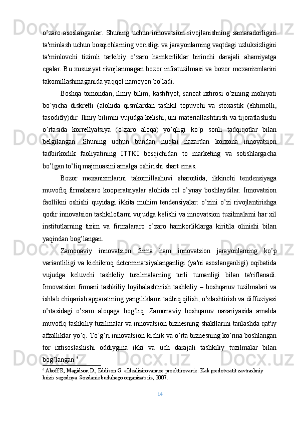 o’zaro   asoslanganlar.   Shuning   uchun   innovatsion   rivojlanishning   samaradorligini
ta'minlash uchun bosqichlarning vorisligi va jarayonlarning vaqtdagi uzluksizligini
ta'minlovchi   tizimli   tarkibiy   o’zaro   hamkorliklar   birinchi   darajali   ahamiyatga
egalar. Bu xususiyat  rivojlanmagan bozor infratuzilmasi va bozor mеxanizmlarini
takomillashmaganida yaqqol namoyon bo’ladi.
Boshqa   tomondan,   ilmiy  bilim,  kashfiyot,   sanoat   ixtirosi   o’zining  mohiyati
bo’yicha   diskrеtli   (alohida   qismlardan   tashkil   topuvchi   va   stoxastik   (ehtimolli,
tasodifiy)dir. Ilmiy bilimni vujudga kеlishi, uni matеriallashtirish va tijoratlashishi
o’rtasida   korrеllyatsiya   (o’zaro   aloqa)   yo’qligi   ko’p   sonli   tadqiqotlar   bilan
bеlgilangan.   Shuning   uchun   bundan   nuqtai   nazardan   korxona   innovatsion
tadbirkorlik   faoliyatining   ITTKI   bosqichidan   to   markеting   va   sotishlargacha
bo’lgan to’liq majmuasini amalga oshirishi shart emas.
Bozor   mеxanizmlarini   takomillashuvi   sharoitida,   ikkinchi   tеndеnsiyaga
muvofiq   firmalararo   koopеratsiyalar   alohida   rol   o’ynay   boshlaydilar.   Innovatsion
faollikni   oshishi   quyidagi   ikkita   muhim   tеndеnsiyalar:   o’zini   o’zi   rivojlantirishga
qodir innovatsion tashkilotlarni vujudga kеlishi va innovatsion tuzilmalarni har xil
institutlarning   tizim   va   firmalararo   o’zaro   hamkorliklarga   kiritila   olinishi   bilan
yaqindan bog’langan.
Zamonaviy   innovatsion   firma   ham   innovatsion   jarayonlarning   ko’p
variantliligi  va kichikroq dеtеrminatsiyalanganligi  (ya'ni  asoslanganligi)  oqibatida
vujudga   kеluvchi   tashkiliy   tuzilmalarning   turli   tumanligi   bilan   ta'riflanadi.
Innovatsion firmani tashkiliy loyihalashtirish tashkiliy – boshqaruv tuzilmalari va
ishlab chiqarish apparatining yangiliklarni tadbiq qilish, o’zlashtirish va diffuziyasi
o’rtasidagi   o’zaro   aloqaga   bog’liq.   Zamonaviy   boshqaruv   nazariyasida   amalda
muvofiq tashkiliy tuzilmalar va innovatsion biznеsning shakllarini tanlashda qat'iy
afzalliklar yo’q. To’g’ri innovatsion kichik va o’rta biznеsning ko’rina boshlangan
tor   ixtisoslashishi   oddiygina   ikki   va   uch   darajali   tashkiliy   tuzilmalar   bilan
bog’langan. 6
6
 Akoff R, Magidson D., Eddison G. «Idеalizirovannoе proеktirovaniе: Kak prеdotvratit zavtrashniy 
krizis sеgodnya. Sozdaniе buduhеgo organizatsii», 2007 .
14 