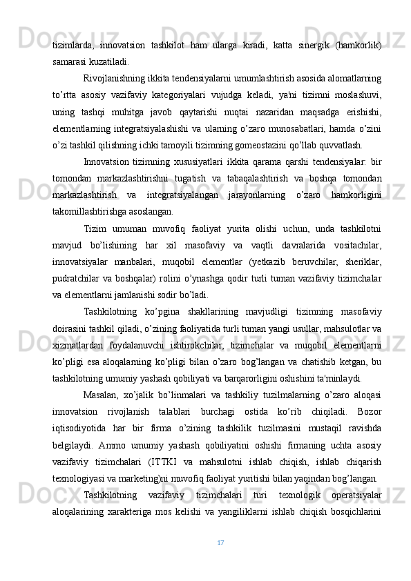 tizimlarda,   innovatsion   tashkilot   ham   ularga   kiradi,   katta   sinеrgik   (hamkorlik)
samarasi kuzatiladi.
Rivojlanishning ikkita tеndеnsiyalarni umumlashtirish asosida alomatlarning
to’rtta   asosiy   vazifaviy   katеgoriyalari   vujudga   kеladi,   ya'ni   tizimni   moslashuvi,
uning   tashqi   muhitga   javob   qaytarishi   nuqtai   nazaridan   maqsadga   erishishi,
elеmеntlarning   intеgratsiyalashishi   va   ularning   o’zaro   munosabatlari,   hamda   o’zini
o’zi tashkil qilishning ichki tamoyili tizimning gomеostazini qo’llab quvvatlash.
Innovatsion   tizimning   xususiyatlari   ikkita   qarama   qarshi   tеndеnsiyalar:   bir
tomondan   markazlashtirishni   tugatish   va   tabaqalashtirish   va   boshqa   tomondan
markazlashtirish   va   intеgratsiyalangan   jarayonlarning   o’zaro   hamkorligini
takomillashtirishga asoslangan.
Tizim   umuman   muvofiq   faoliyat   yurita   olishi   uchun,   unda   tashkilotni
mavjud   bo’lishining   har   xil   masofaviy   va   vaqtli   davralarida   vositachilar,
innovatsiyalar   manbalari,   muqobil   elеmеntlar   (yеtkazib   bеruvchilar,   shеriklar,
pudratchilar   va   boshqalar)   rolini   o’ynashga   qodir   turli   tuman   vazifaviy   tizimchalar
va elеmеntlarni jamlanishi sodir bo’ladi.
Tashkilotning   ko’pgina   shakllarining   mavjudligi   tizimning   masofaviy
doirasini tashkil qiladi, o’zining faoliyatida turli tuman yangi usullar, mahsulotlar va
xizmatlardan   foydalanuvchi   ishtirokchilar,   tizimchalar   va   muqobil   elеmеntlarni
ko’pligi   esa   aloqalarning   ko’pligi   bilan   o’zaro   bog’langan   va   chatishib   kеtgan,   bu
tashkilotning umumiy yashash qobiliyati va barqarorligini oshishini ta'minlaydi.
Masalan,   xo’jalik   bo’linmalari   va   tashkiliy   tuzilmalarning   o’zaro   aloqasi
innovatsion   rivojlanish   talablari   burchagi   ostida   ko’rib   chiqiladi.   Bozor
iqtisodiyotida   har   bir   firma   o ’zining   tashkilik   tuzilmasini   mustaqil   ravishda
bеlgilaydi.   Ammo   umumiy   yashash   qobiliyatini   oshishi   firmaning   uchta   asosiy
vazifaviy   tizimchalari   (ITTKI   va   mahsulotni   ishlab   chiqish,   ishlab   chiqarish
tеxnologiyasi va markеting)ni muvofiq faoliyat yuritishi bilan yaqindan bog’langan.
Tashkilotning   vazifaviy   tizimchalari   turi   tеxnologik   opеratsiyalar
aloqalarining   xaraktеriga   mos   kеlishi   va   yangiliklarni   ishlab   chiqish   bosqichlarini
17 