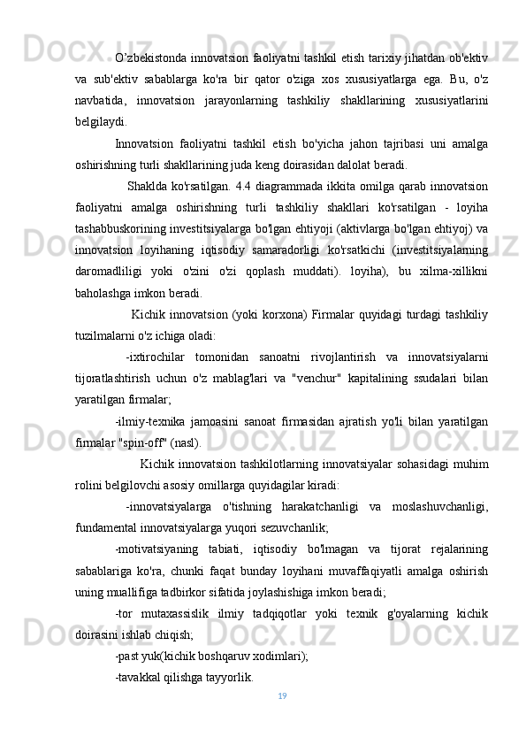 O’zbekistonda innovatsion faoliyatni tashkil etish tarixiy jihatdan ob'ektiv
va   sub'ektiv   sabablarga   ko'ra   bir   qator   o'ziga   xos   xususiyatlarga   ega.   Bu,   o'z
navbatida,   innovatsion   jarayonlarning   tashkiliy   shakllarining   xususiyatlarini
belgilaydi.
Innovatsion   faoliyatni   tashkil   etish   bo'yicha   jahon   tajribasi   uni   amalga
oshirishning turli shakllarining juda keng doirasidan dalolat beradi.
                       Shaklda ko'rsatilgan. 4.4 diagrammada ikkita omilga qarab innovatsion
faoliyatni   amalga   oshirishning   turli   tashkiliy   shakllari   ko'rsatilgan   -   loyiha
tashabbuskorining investitsiyalarga bo'lgan ehtiyoji (aktivlarga bo'lgan ehtiyoj) va
innovatsion   loyihaning   iqtisodiy   samaradorligi   ko'rsatkichi   (investitsiyalarning
daromadliligi   yoki   o'zini   o'zi   qoplash   muddati).   loyiha),   bu   xilma-xillikni
baholashga imkon beradi.
                         Kichik  innovatsion  (yoki   korxona)   Firmalar  quyidagi   turdagi   tashkiliy
tuzilmalarni o'z ichiga oladi:
  - ixtirochilar   tomonidan   sanoatni   rivojlantirish   va   innovatsiyalarni
tijoratlashtirish   uchun   o'z   mablag'lari   va   "venchur"   kapitalining   ssudalari   bilan
yaratilgan firmalar;
- ilmiy-texnika   jamoasini   sanoat   firmasidan   ajratish   yo'li   bilan   yaratilgan
firmalar "spin-off" (nasl).
                              Kichik innovatsion tashkilotlarning innovatsiyalar  sohasidagi  muhim
rolini belgilovchi asosiy omillarga quyidagilar kiradi:
  - innovatsiyalarga   o'tishning   harakatchanligi   va   moslashuvchanligi,
fundamental innovatsiyalarga yuqori sezuvchanlik;
-motivatsiyaning   tabiati,   iqtisodiy   bo'lmagan   va   tijorat   rejalarining
sabablariga   ko'ra,   chunki   faqat   bunday   loyihani   muvaffaqiyatli   amalga   oshirish
uning muallifiga tadbirkor sifatida joylashishiga imkon beradi;
-tor   mutaxassislik   ilmiy   tadqiqotlar   yoki   texnik   g'oyalarning   kichik
doirasini ishlab chiqish;
- past yuk(kichik boshqaruv xodimlari);
-tavakkal qilishga tayyorlik.
19 