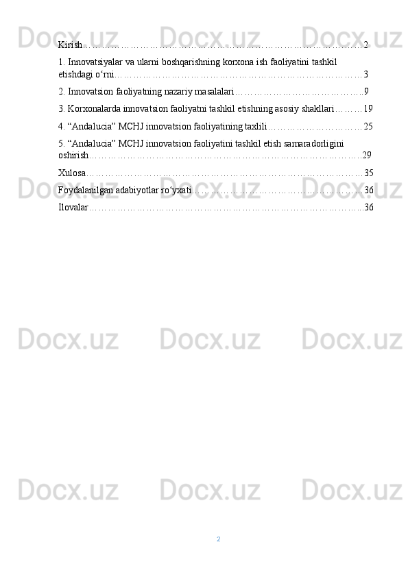 Kirish ……………………………………………………………………….……2
1.  Innovatsiyalar   va   ularni   boshqarishning   korxona   ish   faoliyatini   tashkil  
etishdagi   o ʻ rni ……………………………………………………………………3
2. Innovatsion faoliyatning nazariy masalalari…………………………………..9
3. Korxonalarda innovatsion faoliyatni tashkil etishning asosiy shakllari………19
4. “Andalucia” MCHJ innovatsion faoliyatining taxlili…………………………25
5. “Andalucia” MCHJ innovatsion faoliyatini tashkil etish samaradorligini 
oshirish…………………………………………………………………………..29
Xulosa……………………………………………………………………………35
Foydalanilgan adabiyotlar ro yxati………………………………………………36ʻ
Ilovalar…………………………………………………………………………...36
2 
